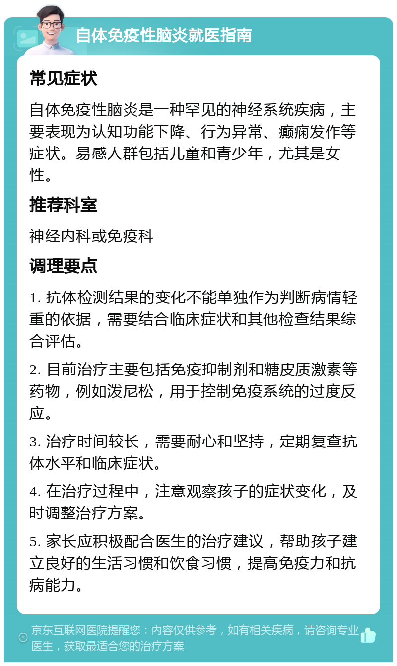 自体免疫性脑炎就医指南 常见症状 自体免疫性脑炎是一种罕见的神经系统疾病，主要表现为认知功能下降、行为异常、癫痫发作等症状。易感人群包括儿童和青少年，尤其是女性。 推荐科室 神经内科或免疫科 调理要点 1. 抗体检测结果的变化不能单独作为判断病情轻重的依据，需要结合临床症状和其他检查结果综合评估。 2. 目前治疗主要包括免疫抑制剂和糖皮质激素等药物，例如泼尼松，用于控制免疫系统的过度反应。 3. 治疗时间较长，需要耐心和坚持，定期复查抗体水平和临床症状。 4. 在治疗过程中，注意观察孩子的症状变化，及时调整治疗方案。 5. 家长应积极配合医生的治疗建议，帮助孩子建立良好的生活习惯和饮食习惯，提高免疫力和抗病能力。