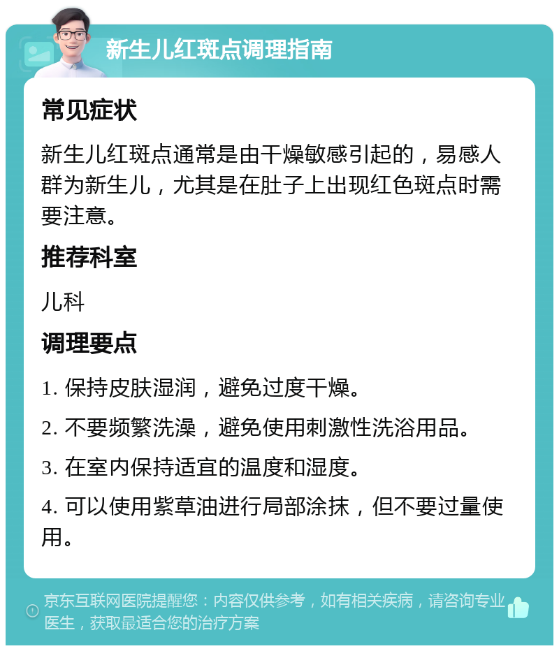 新生儿红斑点调理指南 常见症状 新生儿红斑点通常是由干燥敏感引起的，易感人群为新生儿，尤其是在肚子上出现红色斑点时需要注意。 推荐科室 儿科 调理要点 1. 保持皮肤湿润，避免过度干燥。 2. 不要频繁洗澡，避免使用刺激性洗浴用品。 3. 在室内保持适宜的温度和湿度。 4. 可以使用紫草油进行局部涂抹，但不要过量使用。