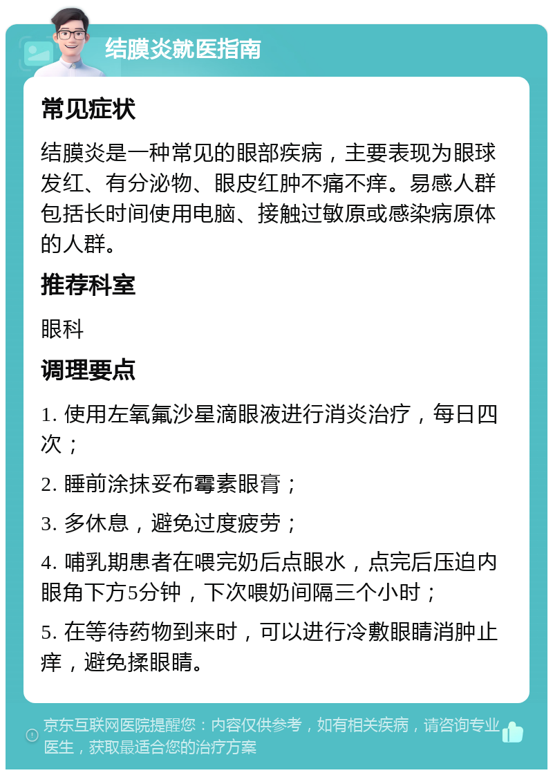 结膜炎就医指南 常见症状 结膜炎是一种常见的眼部疾病，主要表现为眼球发红、有分泌物、眼皮红肿不痛不痒。易感人群包括长时间使用电脑、接触过敏原或感染病原体的人群。 推荐科室 眼科 调理要点 1. 使用左氧氟沙星滴眼液进行消炎治疗，每日四次； 2. 睡前涂抹妥布霉素眼膏； 3. 多休息，避免过度疲劳； 4. 哺乳期患者在喂完奶后点眼水，点完后压迫内眼角下方5分钟，下次喂奶间隔三个小时； 5. 在等待药物到来时，可以进行冷敷眼睛消肿止痒，避免揉眼睛。