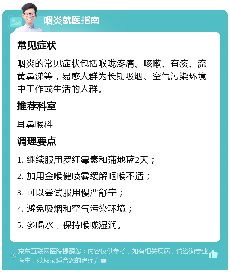 咽炎就医指南 常见症状 咽炎的常见症状包括喉咙疼痛、咳嗽、有痰、流黄鼻涕等，易感人群为长期吸烟、空气污染环境中工作或生活的人群。 推荐科室 耳鼻喉科 调理要点 1. 继续服用罗红霉素和蒲地蓝2天； 2. 加用金喉健喷雾缓解咽喉不适； 3. 可以尝试服用慢严舒宁； 4. 避免吸烟和空气污染环境； 5. 多喝水，保持喉咙湿润。