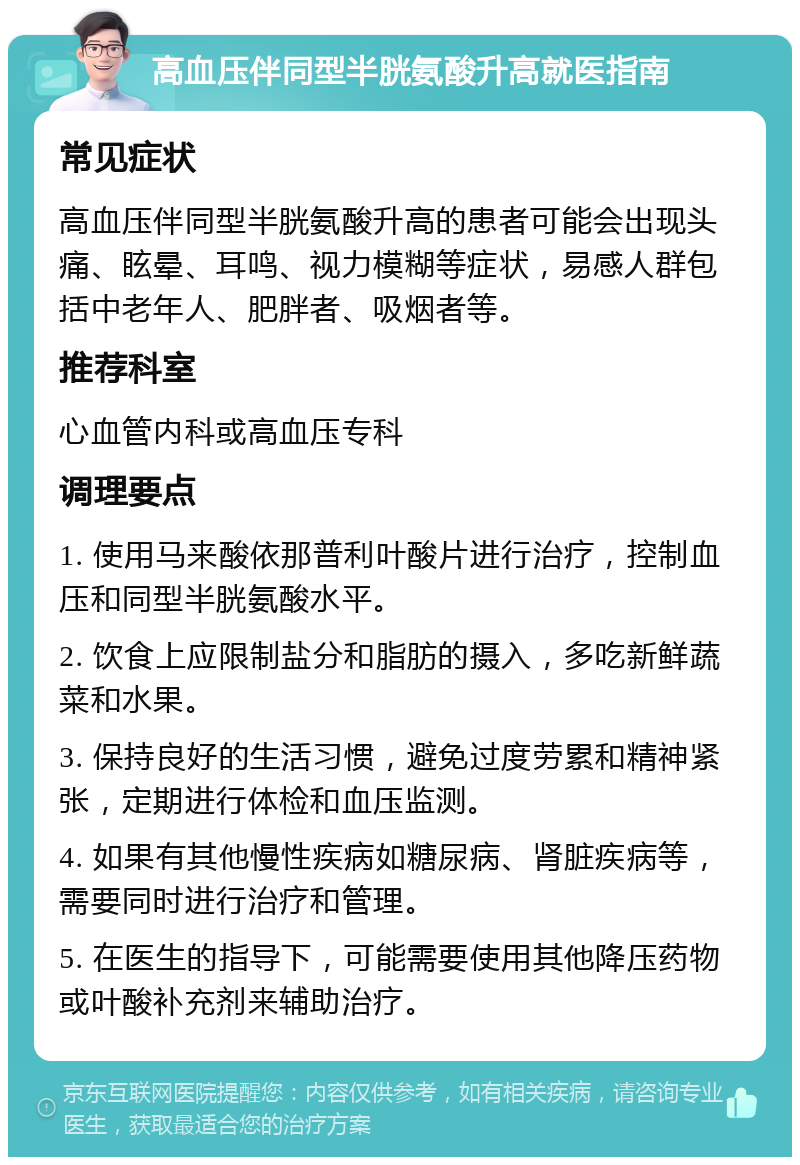 高血压伴同型半胱氨酸升高就医指南 常见症状 高血压伴同型半胱氨酸升高的患者可能会出现头痛、眩晕、耳鸣、视力模糊等症状，易感人群包括中老年人、肥胖者、吸烟者等。 推荐科室 心血管内科或高血压专科 调理要点 1. 使用马来酸依那普利叶酸片进行治疗，控制血压和同型半胱氨酸水平。 2. 饮食上应限制盐分和脂肪的摄入，多吃新鲜蔬菜和水果。 3. 保持良好的生活习惯，避免过度劳累和精神紧张，定期进行体检和血压监测。 4. 如果有其他慢性疾病如糖尿病、肾脏疾病等，需要同时进行治疗和管理。 5. 在医生的指导下，可能需要使用其他降压药物或叶酸补充剂来辅助治疗。