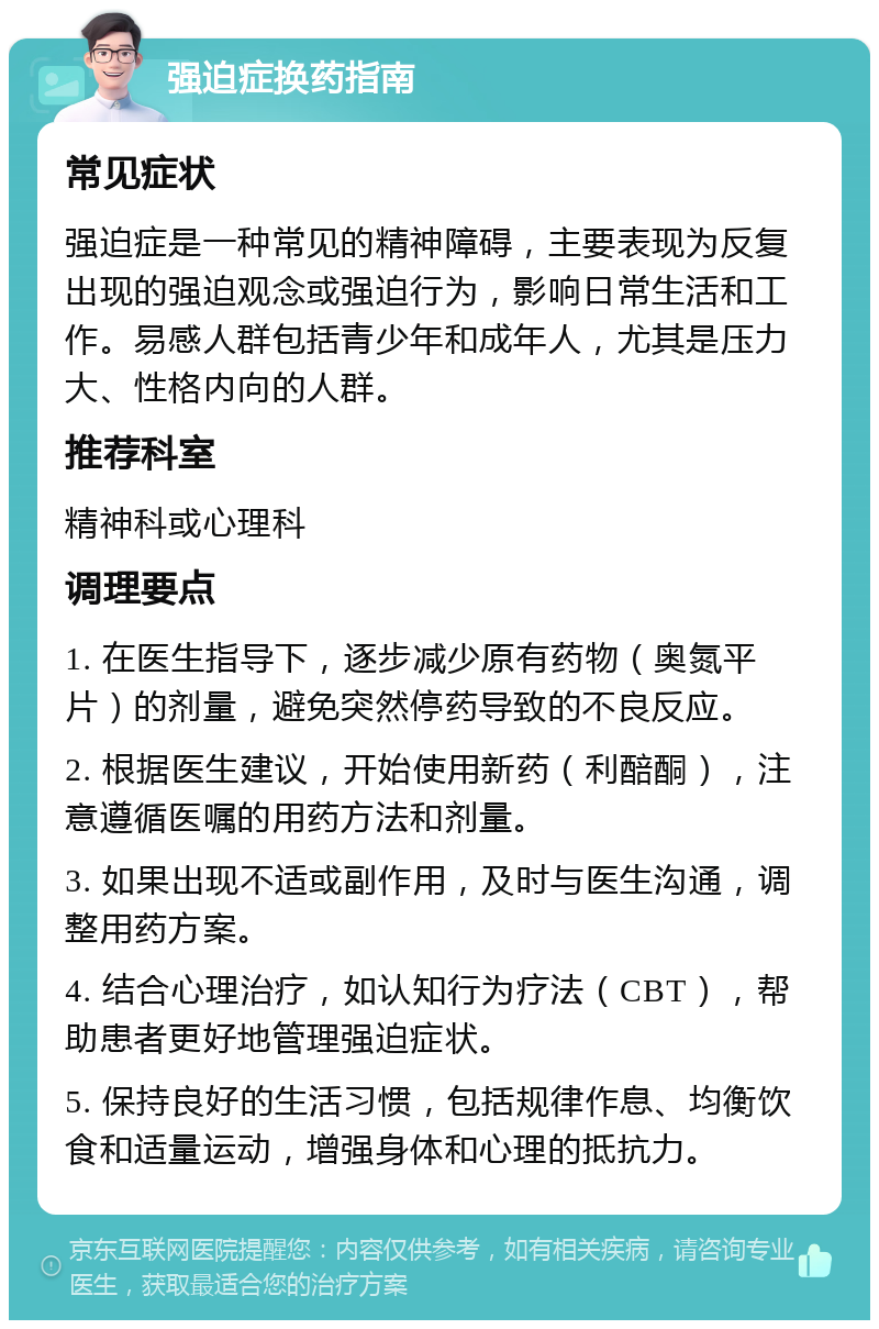 强迫症换药指南 常见症状 强迫症是一种常见的精神障碍，主要表现为反复出现的强迫观念或强迫行为，影响日常生活和工作。易感人群包括青少年和成年人，尤其是压力大、性格内向的人群。 推荐科室 精神科或心理科 调理要点 1. 在医生指导下，逐步减少原有药物（奥氮平片）的剂量，避免突然停药导致的不良反应。 2. 根据医生建议，开始使用新药（利醅酮），注意遵循医嘱的用药方法和剂量。 3. 如果出现不适或副作用，及时与医生沟通，调整用药方案。 4. 结合心理治疗，如认知行为疗法（CBT），帮助患者更好地管理强迫症状。 5. 保持良好的生活习惯，包括规律作息、均衡饮食和适量运动，增强身体和心理的抵抗力。