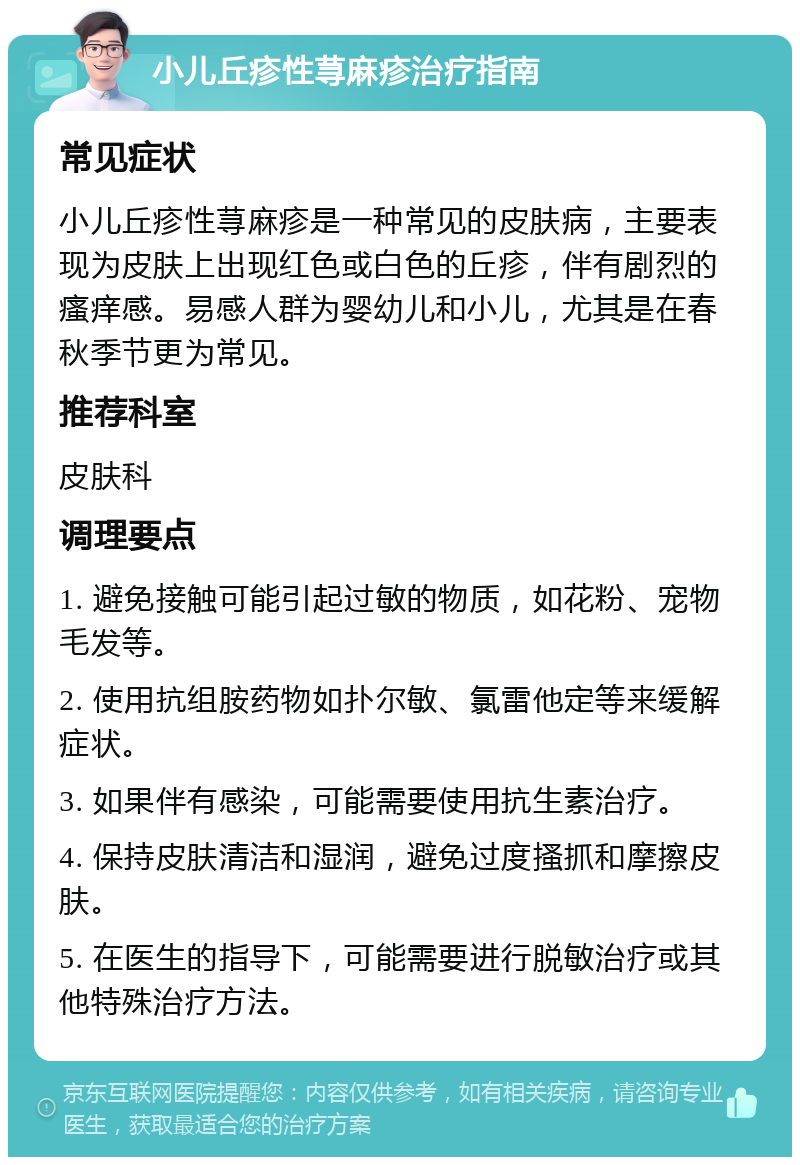 小儿丘疹性荨麻疹治疗指南 常见症状 小儿丘疹性荨麻疹是一种常见的皮肤病，主要表现为皮肤上出现红色或白色的丘疹，伴有剧烈的瘙痒感。易感人群为婴幼儿和小儿，尤其是在春秋季节更为常见。 推荐科室 皮肤科 调理要点 1. 避免接触可能引起过敏的物质，如花粉、宠物毛发等。 2. 使用抗组胺药物如扑尔敏、氯雷他定等来缓解症状。 3. 如果伴有感染，可能需要使用抗生素治疗。 4. 保持皮肤清洁和湿润，避免过度搔抓和摩擦皮肤。 5. 在医生的指导下，可能需要进行脱敏治疗或其他特殊治疗方法。