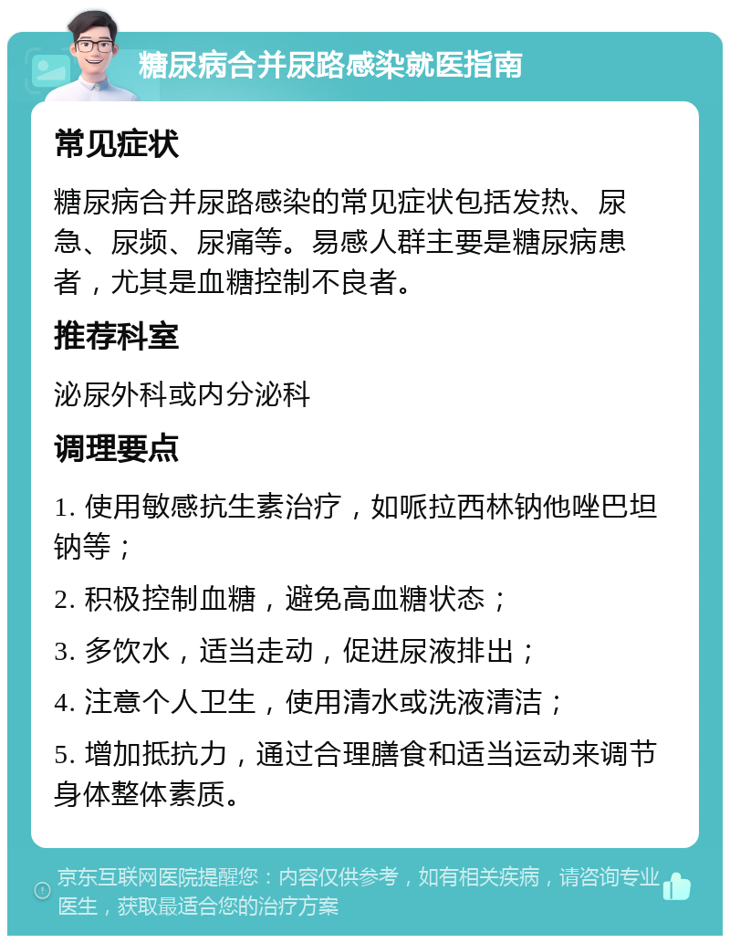 糖尿病合并尿路感染就医指南 常见症状 糖尿病合并尿路感染的常见症状包括发热、尿急、尿频、尿痛等。易感人群主要是糖尿病患者，尤其是血糖控制不良者。 推荐科室 泌尿外科或内分泌科 调理要点 1. 使用敏感抗生素治疗，如哌拉西林钠他唑巴坦钠等； 2. 积极控制血糖，避免高血糖状态； 3. 多饮水，适当走动，促进尿液排出； 4. 注意个人卫生，使用清水或洗液清洁； 5. 增加抵抗力，通过合理膳食和适当运动来调节身体整体素质。