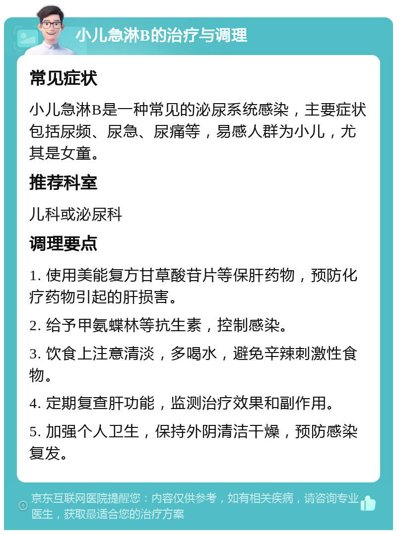 小儿急淋B的治疗与调理 常见症状 小儿急淋B是一种常见的泌尿系统感染，主要症状包括尿频、尿急、尿痛等，易感人群为小儿，尤其是女童。 推荐科室 儿科或泌尿科 调理要点 1. 使用美能复方甘草酸苷片等保肝药物，预防化疗药物引起的肝损害。 2. 给予甲氨蝶林等抗生素，控制感染。 3. 饮食上注意清淡，多喝水，避免辛辣刺激性食物。 4. 定期复查肝功能，监测治疗效果和副作用。 5. 加强个人卫生，保持外阴清洁干燥，预防感染复发。