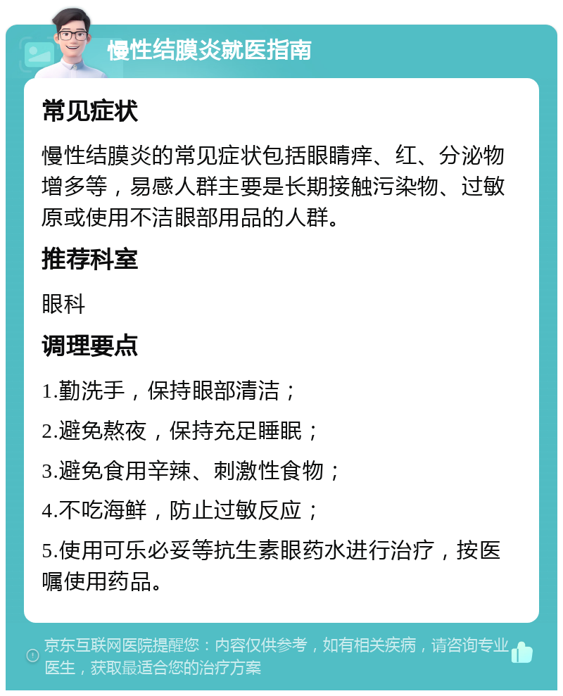 慢性结膜炎就医指南 常见症状 慢性结膜炎的常见症状包括眼睛痒、红、分泌物增多等，易感人群主要是长期接触污染物、过敏原或使用不洁眼部用品的人群。 推荐科室 眼科 调理要点 1.勤洗手，保持眼部清洁； 2.避免熬夜，保持充足睡眠； 3.避免食用辛辣、刺激性食物； 4.不吃海鲜，防止过敏反应； 5.使用可乐必妥等抗生素眼药水进行治疗，按医嘱使用药品。