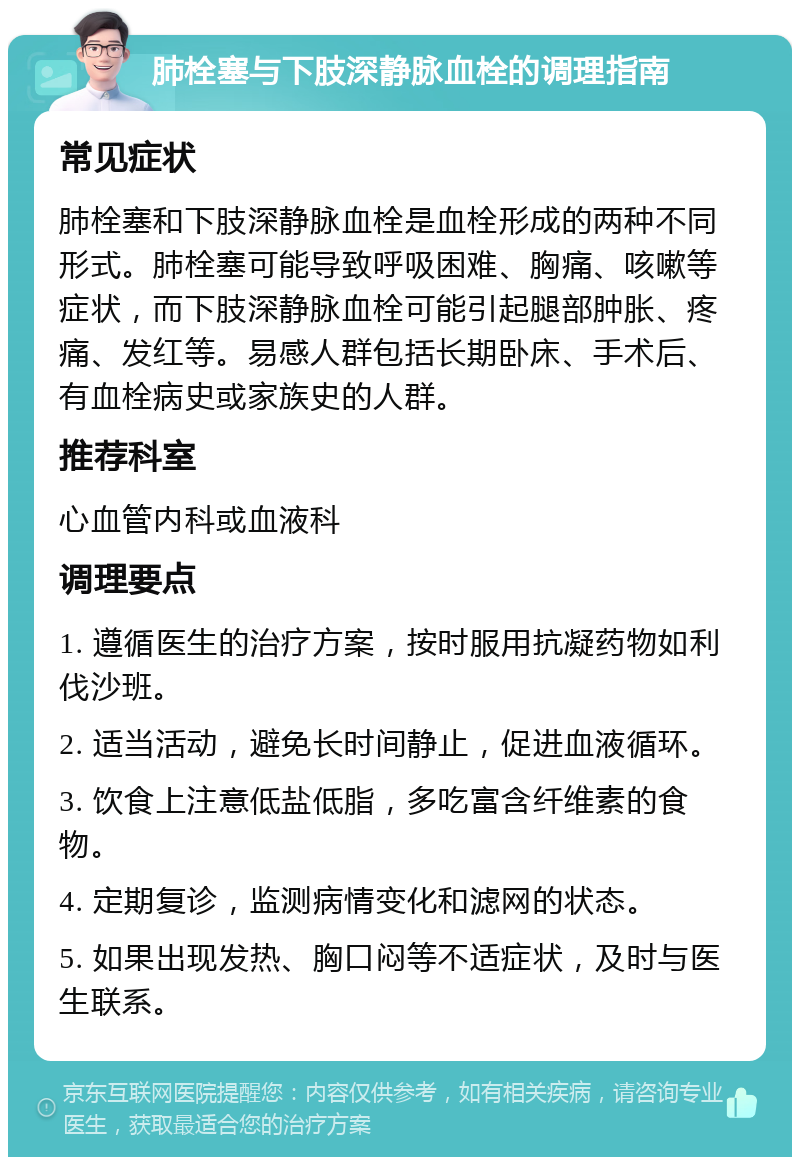 肺栓塞与下肢深静脉血栓的调理指南 常见症状 肺栓塞和下肢深静脉血栓是血栓形成的两种不同形式。肺栓塞可能导致呼吸困难、胸痛、咳嗽等症状，而下肢深静脉血栓可能引起腿部肿胀、疼痛、发红等。易感人群包括长期卧床、手术后、有血栓病史或家族史的人群。 推荐科室 心血管内科或血液科 调理要点 1. 遵循医生的治疗方案，按时服用抗凝药物如利伐沙班。 2. 适当活动，避免长时间静止，促进血液循环。 3. 饮食上注意低盐低脂，多吃富含纤维素的食物。 4. 定期复诊，监测病情变化和滤网的状态。 5. 如果出现发热、胸口闷等不适症状，及时与医生联系。