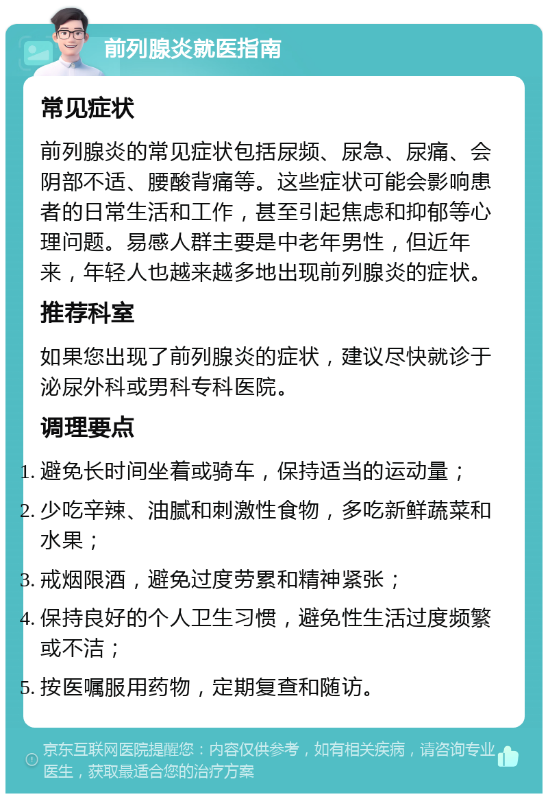 前列腺炎就医指南 常见症状 前列腺炎的常见症状包括尿频、尿急、尿痛、会阴部不适、腰酸背痛等。这些症状可能会影响患者的日常生活和工作，甚至引起焦虑和抑郁等心理问题。易感人群主要是中老年男性，但近年来，年轻人也越来越多地出现前列腺炎的症状。 推荐科室 如果您出现了前列腺炎的症状，建议尽快就诊于泌尿外科或男科专科医院。 调理要点 避免长时间坐着或骑车，保持适当的运动量； 少吃辛辣、油腻和刺激性食物，多吃新鲜蔬菜和水果； 戒烟限酒，避免过度劳累和精神紧张； 保持良好的个人卫生习惯，避免性生活过度频繁或不洁； 按医嘱服用药物，定期复查和随访。