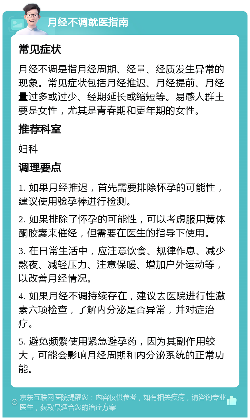 月经不调就医指南 常见症状 月经不调是指月经周期、经量、经质发生异常的现象。常见症状包括月经推迟、月经提前、月经量过多或过少、经期延长或缩短等。易感人群主要是女性，尤其是青春期和更年期的女性。 推荐科室 妇科 调理要点 1. 如果月经推迟，首先需要排除怀孕的可能性，建议使用验孕棒进行检测。 2. 如果排除了怀孕的可能性，可以考虑服用黄体酮胶囊来催经，但需要在医生的指导下使用。 3. 在日常生活中，应注意饮食、规律作息、减少熬夜、减轻压力、注意保暖、增加户外运动等，以改善月经情况。 4. 如果月经不调持续存在，建议去医院进行性激素六项检查，了解内分泌是否异常，并对症治疗。 5. 避免频繁使用紧急避孕药，因为其副作用较大，可能会影响月经周期和内分泌系统的正常功能。