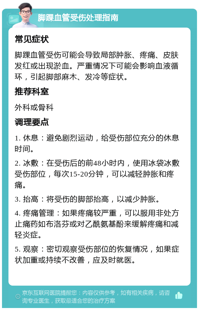 脚踝血管受伤处理指南 常见症状 脚踝血管受伤可能会导致局部肿胀、疼痛、皮肤发红或出现淤血。严重情况下可能会影响血液循环，引起脚部麻木、发冷等症状。 推荐科室 外科或骨科 调理要点 1. 休息：避免剧烈运动，给受伤部位充分的休息时间。 2. 冰敷：在受伤后的前48小时内，使用冰袋冰敷受伤部位，每次15-20分钟，可以减轻肿胀和疼痛。 3. 抬高：将受伤的脚部抬高，以减少肿胀。 4. 疼痛管理：如果疼痛较严重，可以服用非处方止痛药如布洛芬或对乙酰氨基酚来缓解疼痛和减轻炎症。 5. 观察：密切观察受伤部位的恢复情况，如果症状加重或持续不改善，应及时就医。