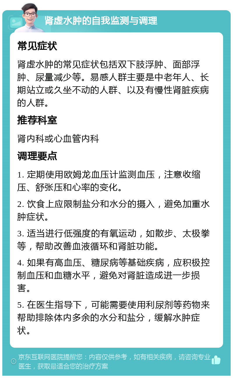 肾虚水肿的自我监测与调理 常见症状 肾虚水肿的常见症状包括双下肢浮肿、面部浮肿、尿量减少等。易感人群主要是中老年人、长期站立或久坐不动的人群、以及有慢性肾脏疾病的人群。 推荐科室 肾内科或心血管内科 调理要点 1. 定期使用欧姆龙血压计监测血压，注意收缩压、舒张压和心率的变化。 2. 饮食上应限制盐分和水分的摄入，避免加重水肿症状。 3. 适当进行低强度的有氧运动，如散步、太极拳等，帮助改善血液循环和肾脏功能。 4. 如果有高血压、糖尿病等基础疾病，应积极控制血压和血糖水平，避免对肾脏造成进一步损害。 5. 在医生指导下，可能需要使用利尿剂等药物来帮助排除体内多余的水分和盐分，缓解水肿症状。