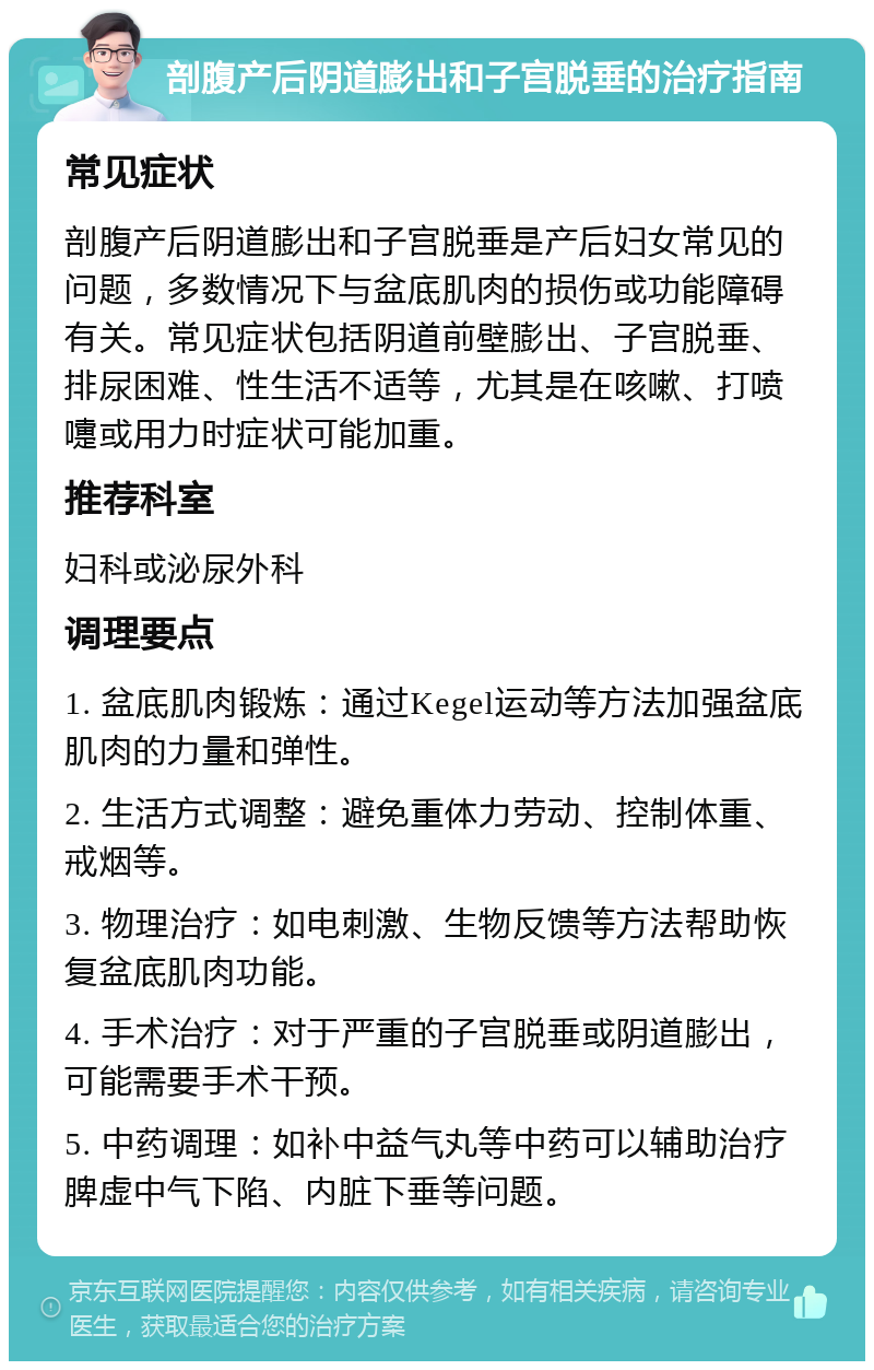 剖腹产后阴道膨出和子宫脱垂的治疗指南 常见症状 剖腹产后阴道膨出和子宫脱垂是产后妇女常见的问题，多数情况下与盆底肌肉的损伤或功能障碍有关。常见症状包括阴道前壁膨出、子宫脱垂、排尿困难、性生活不适等，尤其是在咳嗽、打喷嚏或用力时症状可能加重。 推荐科室 妇科或泌尿外科 调理要点 1. 盆底肌肉锻炼：通过Kegel运动等方法加强盆底肌肉的力量和弹性。 2. 生活方式调整：避免重体力劳动、控制体重、戒烟等。 3. 物理治疗：如电刺激、生物反馈等方法帮助恢复盆底肌肉功能。 4. 手术治疗：对于严重的子宫脱垂或阴道膨出，可能需要手术干预。 5. 中药调理：如补中益气丸等中药可以辅助治疗脾虚中气下陷、内脏下垂等问题。