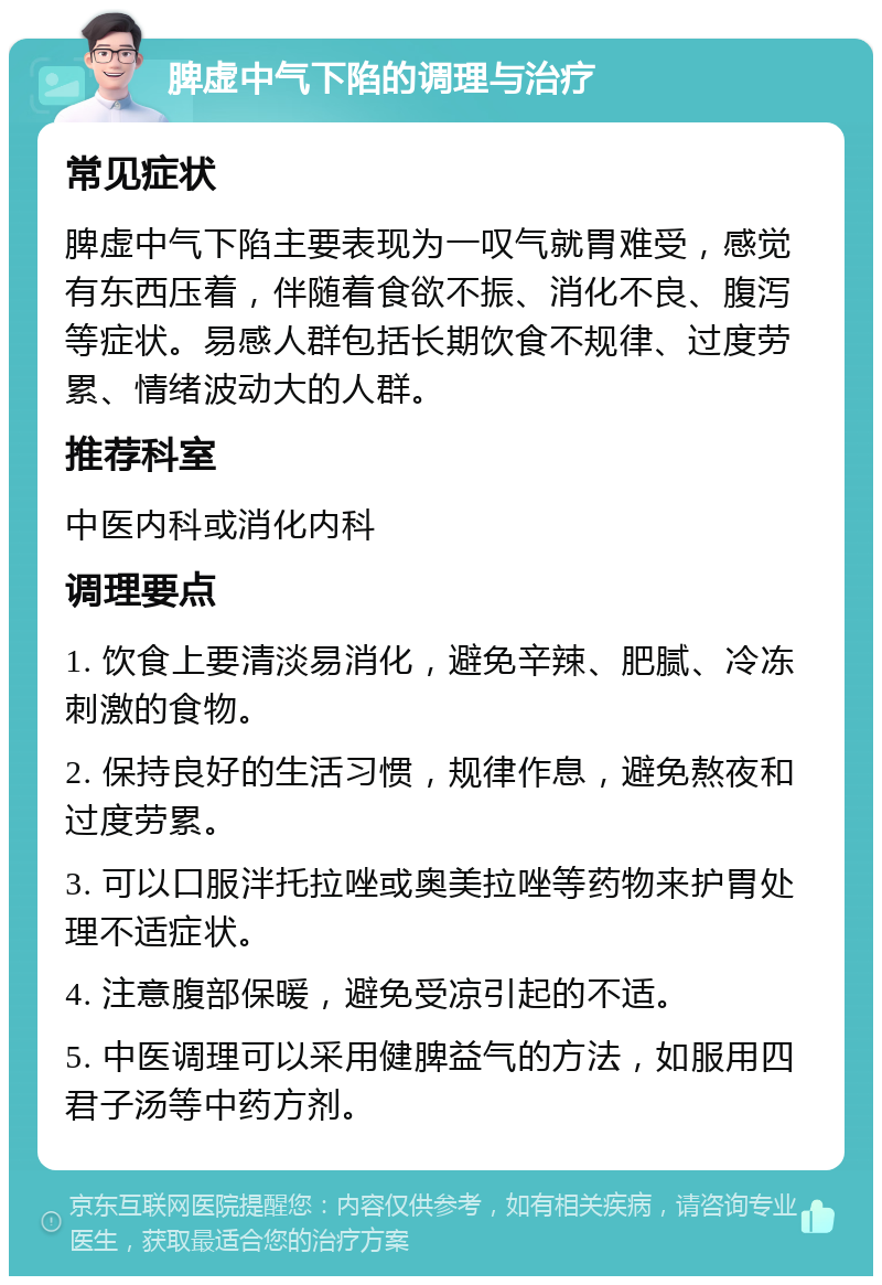 脾虚中气下陷的调理与治疗 常见症状 脾虚中气下陷主要表现为一叹气就胃难受，感觉有东西压着，伴随着食欲不振、消化不良、腹泻等症状。易感人群包括长期饮食不规律、过度劳累、情绪波动大的人群。 推荐科室 中医内科或消化内科 调理要点 1. 饮食上要清淡易消化，避免辛辣、肥腻、冷冻刺激的食物。 2. 保持良好的生活习惯，规律作息，避免熬夜和过度劳累。 3. 可以口服泮托拉唑或奥美拉唑等药物来护胃处理不适症状。 4. 注意腹部保暖，避免受凉引起的不适。 5. 中医调理可以采用健脾益气的方法，如服用四君子汤等中药方剂。