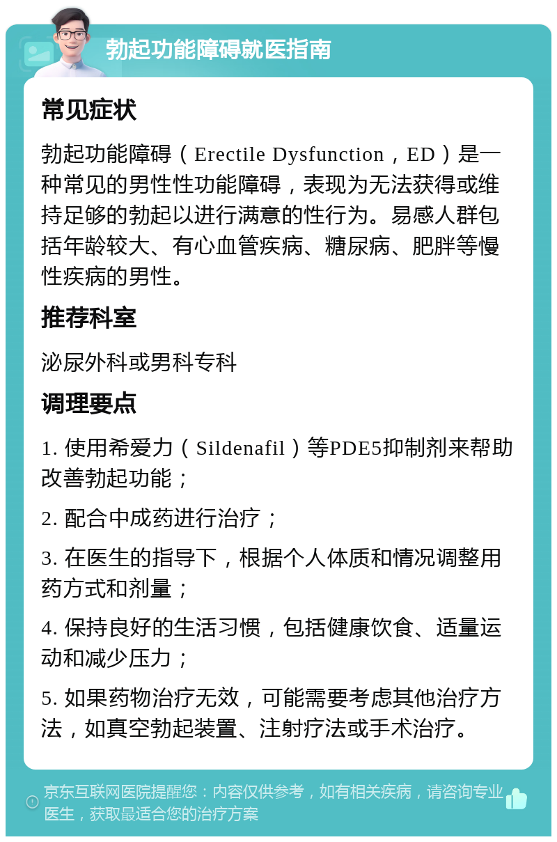 勃起功能障碍就医指南 常见症状 勃起功能障碍（Erectile Dysfunction，ED）是一种常见的男性性功能障碍，表现为无法获得或维持足够的勃起以进行满意的性行为。易感人群包括年龄较大、有心血管疾病、糖尿病、肥胖等慢性疾病的男性。 推荐科室 泌尿外科或男科专科 调理要点 1. 使用希爱力（Sildenafil）等PDE5抑制剂来帮助改善勃起功能； 2. 配合中成药进行治疗； 3. 在医生的指导下，根据个人体质和情况调整用药方式和剂量； 4. 保持良好的生活习惯，包括健康饮食、适量运动和减少压力； 5. 如果药物治疗无效，可能需要考虑其他治疗方法，如真空勃起装置、注射疗法或手术治疗。