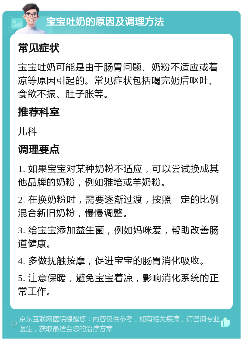 宝宝吐奶的原因及调理方法 常见症状 宝宝吐奶可能是由于肠胃问题、奶粉不适应或着凉等原因引起的。常见症状包括喝完奶后呕吐、食欲不振、肚子胀等。 推荐科室 儿科 调理要点 1. 如果宝宝对某种奶粉不适应，可以尝试换成其他品牌的奶粉，例如雅培或羊奶粉。 2. 在换奶粉时，需要逐渐过渡，按照一定的比例混合新旧奶粉，慢慢调整。 3. 给宝宝添加益生菌，例如妈咪爱，帮助改善肠道健康。 4. 多做抚触按摩，促进宝宝的肠胃消化吸收。 5. 注意保暖，避免宝宝着凉，影响消化系统的正常工作。