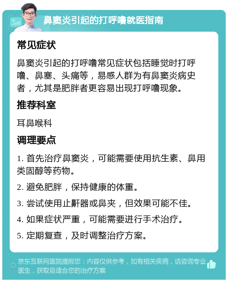 鼻窦炎引起的打呼噜就医指南 常见症状 鼻窦炎引起的打呼噜常见症状包括睡觉时打呼噜、鼻塞、头痛等，易感人群为有鼻窦炎病史者，尤其是肥胖者更容易出现打呼噜现象。 推荐科室 耳鼻喉科 调理要点 1. 首先治疗鼻窦炎，可能需要使用抗生素、鼻用类固醇等药物。 2. 避免肥胖，保持健康的体重。 3. 尝试使用止鼾器或鼻夹，但效果可能不佳。 4. 如果症状严重，可能需要进行手术治疗。 5. 定期复查，及时调整治疗方案。