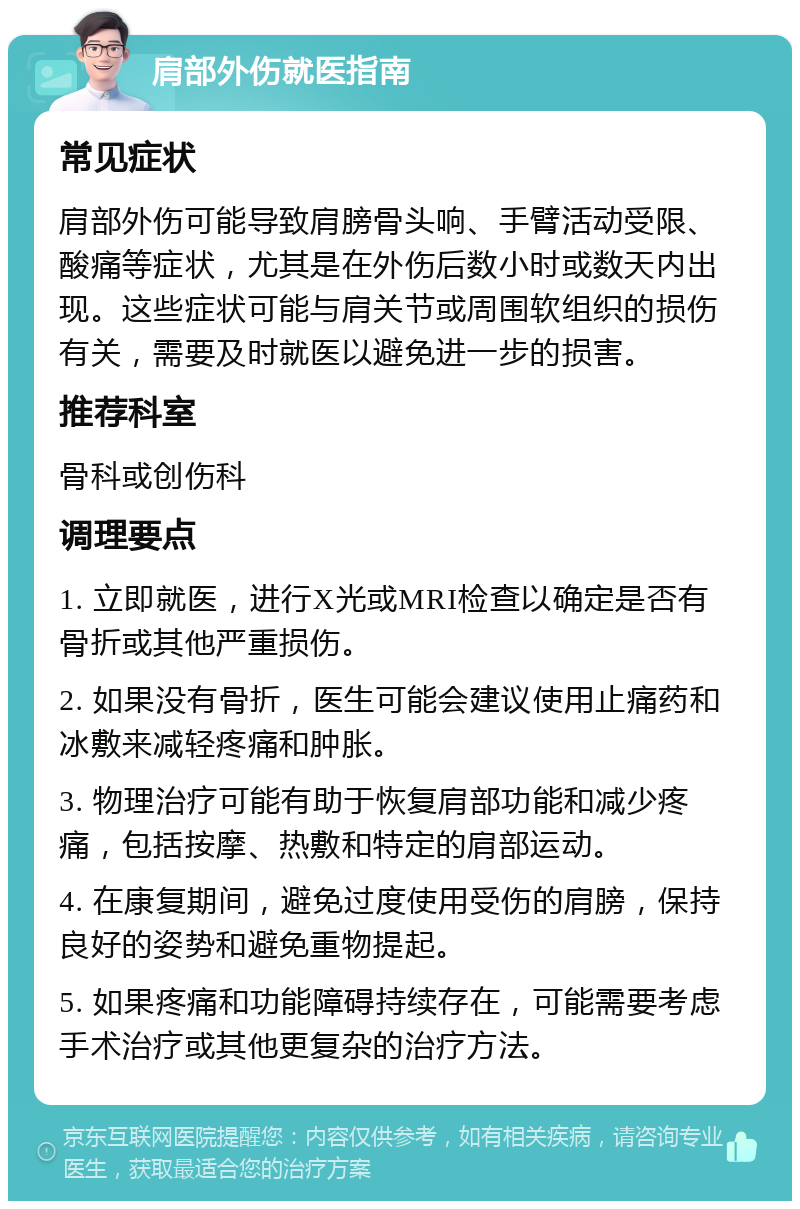 肩部外伤就医指南 常见症状 肩部外伤可能导致肩膀骨头响、手臂活动受限、酸痛等症状，尤其是在外伤后数小时或数天内出现。这些症状可能与肩关节或周围软组织的损伤有关，需要及时就医以避免进一步的损害。 推荐科室 骨科或创伤科 调理要点 1. 立即就医，进行X光或MRI检查以确定是否有骨折或其他严重损伤。 2. 如果没有骨折，医生可能会建议使用止痛药和冰敷来减轻疼痛和肿胀。 3. 物理治疗可能有助于恢复肩部功能和减少疼痛，包括按摩、热敷和特定的肩部运动。 4. 在康复期间，避免过度使用受伤的肩膀，保持良好的姿势和避免重物提起。 5. 如果疼痛和功能障碍持续存在，可能需要考虑手术治疗或其他更复杂的治疗方法。