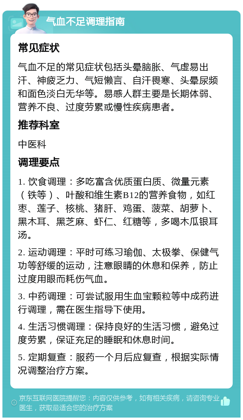 气血不足调理指南 常见症状 气血不足的常见症状包括头晕脑胀、气虚易出汗、神疲乏力、气短懒言、自汗畏寒、头晕尿频和面色淡白无华等。易感人群主要是长期体弱、营养不良、过度劳累或慢性疾病患者。 推荐科室 中医科 调理要点 1. 饮食调理：多吃富含优质蛋白质、微量元素（铁等）、叶酸和维生素B12的营养食物，如红枣、莲子、核桃、猪肝、鸡蛋、菠菜、胡萝卜、黑木耳、黑芝麻、虾仁、红糖等，多喝木瓜银耳汤。 2. 运动调理：平时可练习瑜伽、太极拳、保健气功等舒缓的运动，注意眼睛的休息和保养，防止过度用眼而耗伤气血。 3. 中药调理：可尝试服用生血宝颗粒等中成药进行调理，需在医生指导下使用。 4. 生活习惯调理：保持良好的生活习惯，避免过度劳累，保证充足的睡眠和休息时间。 5. 定期复查：服药一个月后应复查，根据实际情况调整治疗方案。