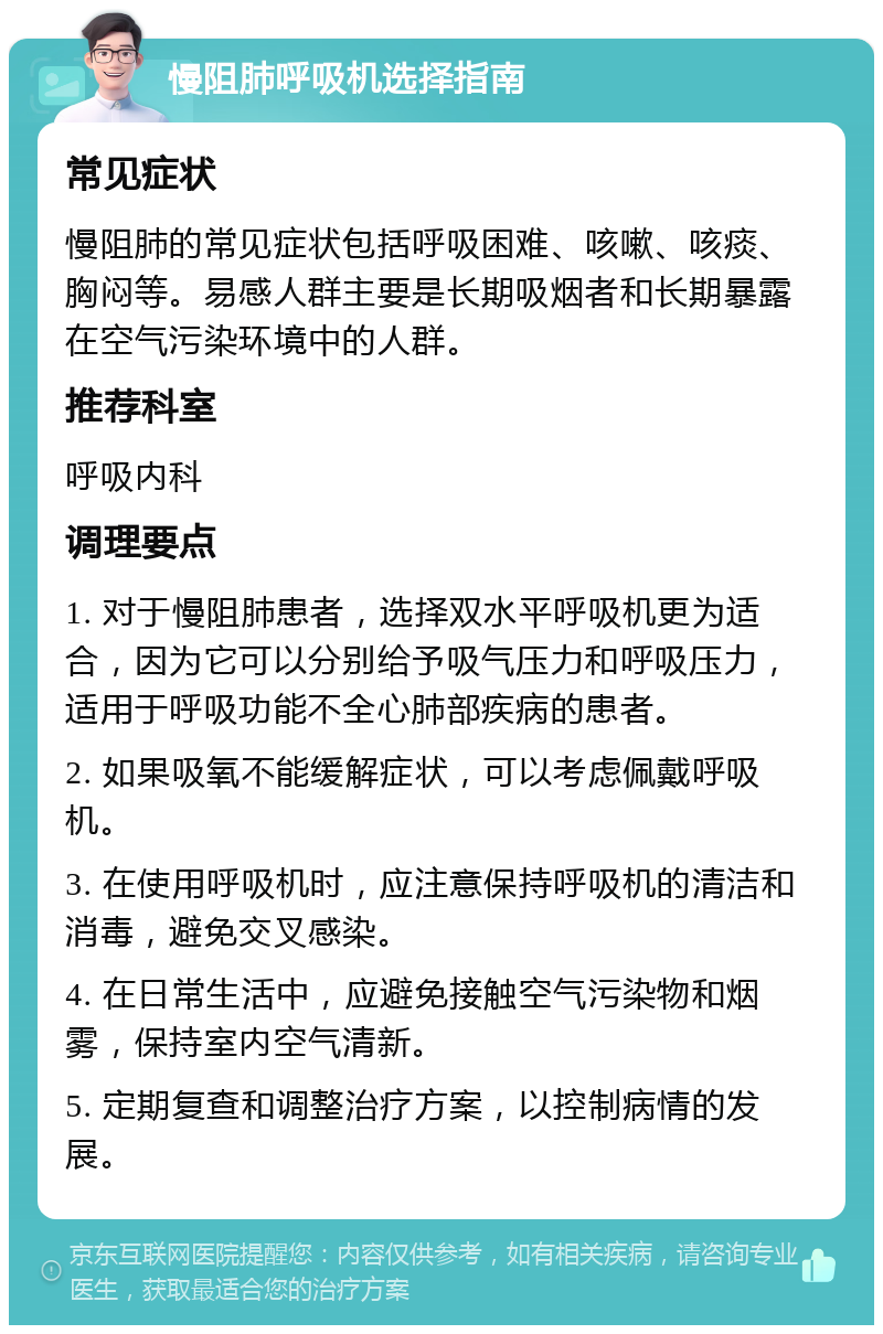 慢阻肺呼吸机选择指南 常见症状 慢阻肺的常见症状包括呼吸困难、咳嗽、咳痰、胸闷等。易感人群主要是长期吸烟者和长期暴露在空气污染环境中的人群。 推荐科室 呼吸内科 调理要点 1. 对于慢阻肺患者，选择双水平呼吸机更为适合，因为它可以分别给予吸气压力和呼吸压力，适用于呼吸功能不全心肺部疾病的患者。 2. 如果吸氧不能缓解症状，可以考虑佩戴呼吸机。 3. 在使用呼吸机时，应注意保持呼吸机的清洁和消毒，避免交叉感染。 4. 在日常生活中，应避免接触空气污染物和烟雾，保持室内空气清新。 5. 定期复查和调整治疗方案，以控制病情的发展。