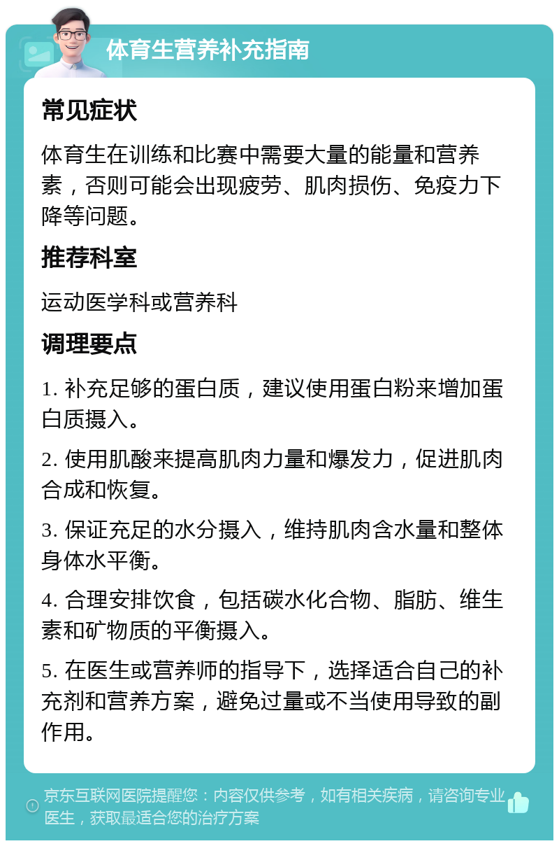 体育生营养补充指南 常见症状 体育生在训练和比赛中需要大量的能量和营养素，否则可能会出现疲劳、肌肉损伤、免疫力下降等问题。 推荐科室 运动医学科或营养科 调理要点 1. 补充足够的蛋白质，建议使用蛋白粉来增加蛋白质摄入。 2. 使用肌酸来提高肌肉力量和爆发力，促进肌肉合成和恢复。 3. 保证充足的水分摄入，维持肌肉含水量和整体身体水平衡。 4. 合理安排饮食，包括碳水化合物、脂肪、维生素和矿物质的平衡摄入。 5. 在医生或营养师的指导下，选择适合自己的补充剂和营养方案，避免过量或不当使用导致的副作用。