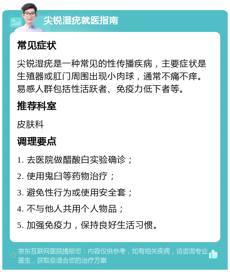 尖锐湿疣就医指南 常见症状 尖锐湿疣是一种常见的性传播疾病，主要症状是生殖器或肛门周围出现小肉球，通常不痛不痒。易感人群包括性活跃者、免疫力低下者等。 推荐科室 皮肤科 调理要点 1. 去医院做醋酸白实验确诊； 2. 使用鬼臼等药物治疗； 3. 避免性行为或使用安全套； 4. 不与他人共用个人物品； 5. 加强免疫力，保持良好生活习惯。