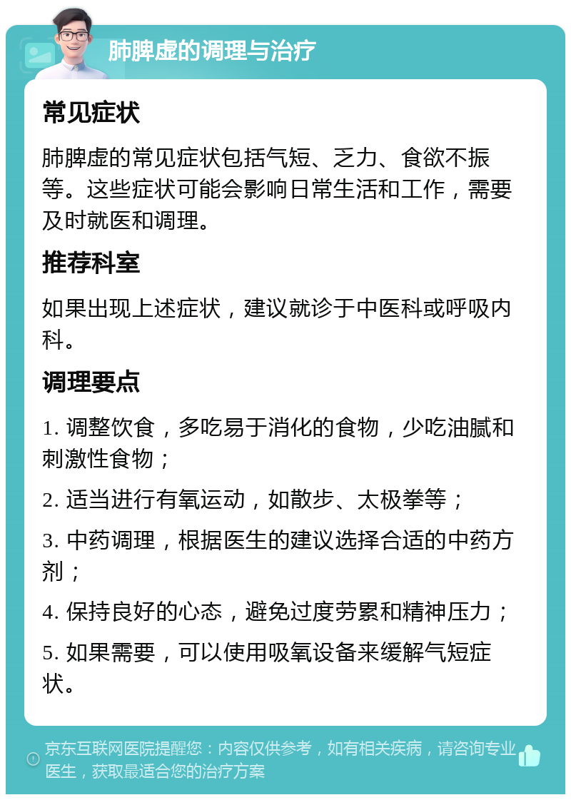 肺脾虚的调理与治疗 常见症状 肺脾虚的常见症状包括气短、乏力、食欲不振等。这些症状可能会影响日常生活和工作，需要及时就医和调理。 推荐科室 如果出现上述症状，建议就诊于中医科或呼吸内科。 调理要点 1. 调整饮食，多吃易于消化的食物，少吃油腻和刺激性食物； 2. 适当进行有氧运动，如散步、太极拳等； 3. 中药调理，根据医生的建议选择合适的中药方剂； 4. 保持良好的心态，避免过度劳累和精神压力； 5. 如果需要，可以使用吸氧设备来缓解气短症状。