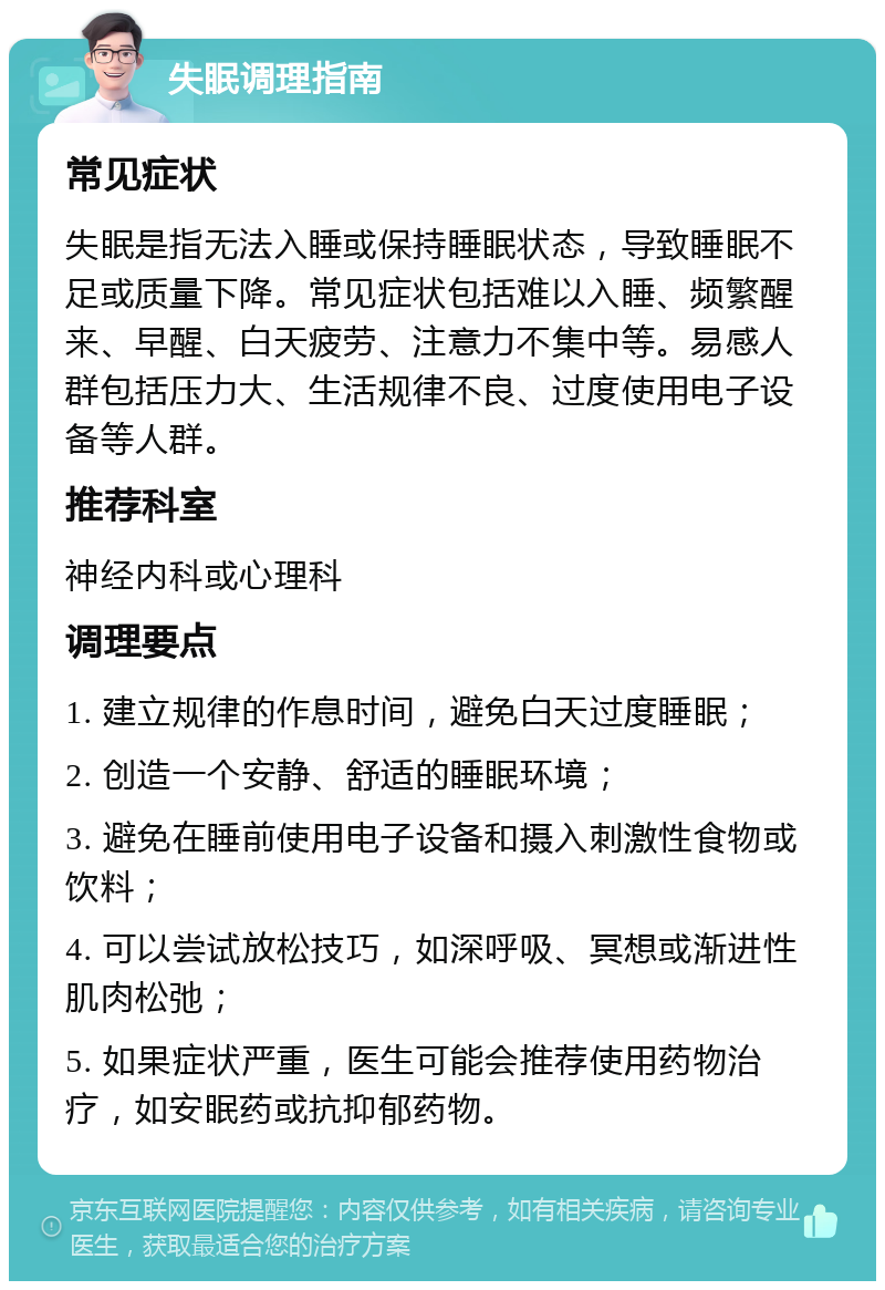 失眠调理指南 常见症状 失眠是指无法入睡或保持睡眠状态，导致睡眠不足或质量下降。常见症状包括难以入睡、频繁醒来、早醒、白天疲劳、注意力不集中等。易感人群包括压力大、生活规律不良、过度使用电子设备等人群。 推荐科室 神经内科或心理科 调理要点 1. 建立规律的作息时间，避免白天过度睡眠； 2. 创造一个安静、舒适的睡眠环境； 3. 避免在睡前使用电子设备和摄入刺激性食物或饮料； 4. 可以尝试放松技巧，如深呼吸、冥想或渐进性肌肉松弛； 5. 如果症状严重，医生可能会推荐使用药物治疗，如安眠药或抗抑郁药物。