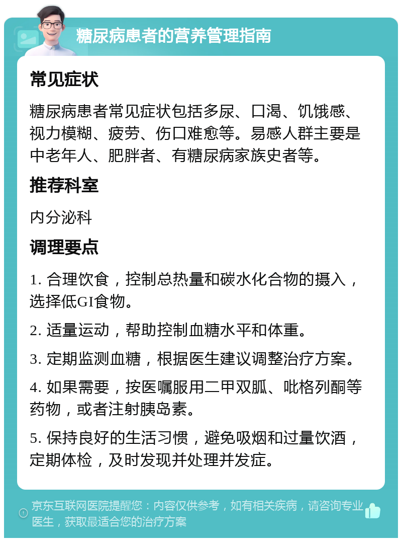 糖尿病患者的营养管理指南 常见症状 糖尿病患者常见症状包括多尿、口渴、饥饿感、视力模糊、疲劳、伤口难愈等。易感人群主要是中老年人、肥胖者、有糖尿病家族史者等。 推荐科室 内分泌科 调理要点 1. 合理饮食，控制总热量和碳水化合物的摄入，选择低GI食物。 2. 适量运动，帮助控制血糖水平和体重。 3. 定期监测血糖，根据医生建议调整治疗方案。 4. 如果需要，按医嘱服用二甲双胍、吡格列酮等药物，或者注射胰岛素。 5. 保持良好的生活习惯，避免吸烟和过量饮酒，定期体检，及时发现并处理并发症。