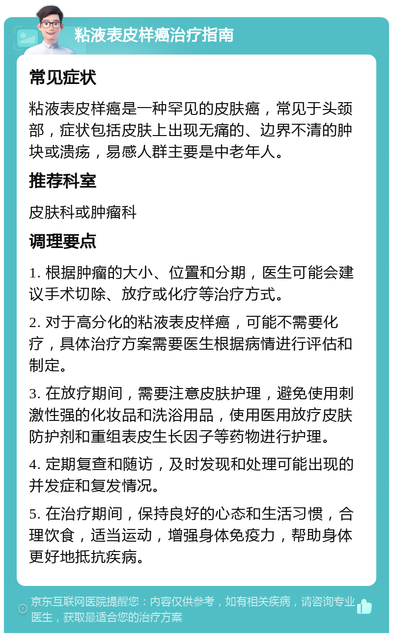 粘液表皮样癌治疗指南 常见症状 粘液表皮样癌是一种罕见的皮肤癌，常见于头颈部，症状包括皮肤上出现无痛的、边界不清的肿块或溃疡，易感人群主要是中老年人。 推荐科室 皮肤科或肿瘤科 调理要点 1. 根据肿瘤的大小、位置和分期，医生可能会建议手术切除、放疗或化疗等治疗方式。 2. 对于高分化的粘液表皮样癌，可能不需要化疗，具体治疗方案需要医生根据病情进行评估和制定。 3. 在放疗期间，需要注意皮肤护理，避免使用刺激性强的化妆品和洗浴用品，使用医用放疗皮肤防护剂和重组表皮生长因子等药物进行护理。 4. 定期复查和随访，及时发现和处理可能出现的并发症和复发情况。 5. 在治疗期间，保持良好的心态和生活习惯，合理饮食，适当运动，增强身体免疫力，帮助身体更好地抵抗疾病。