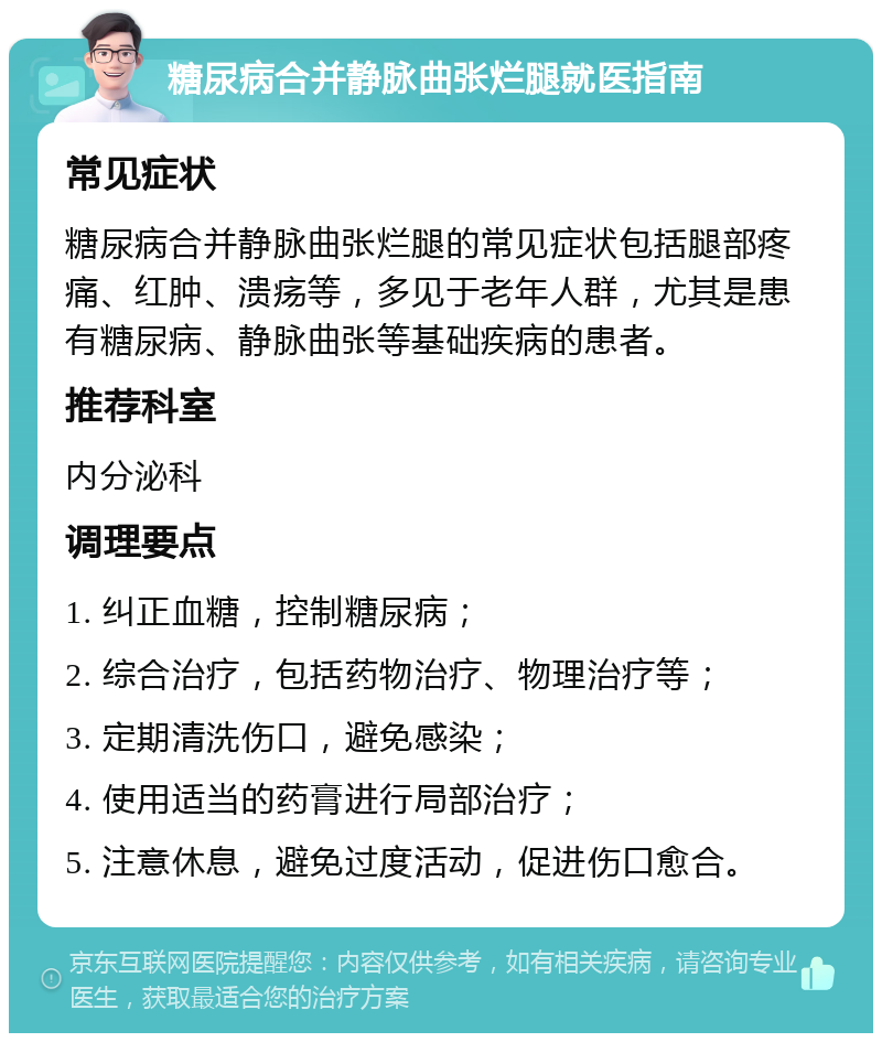 糖尿病合并静脉曲张烂腿就医指南 常见症状 糖尿病合并静脉曲张烂腿的常见症状包括腿部疼痛、红肿、溃疡等，多见于老年人群，尤其是患有糖尿病、静脉曲张等基础疾病的患者。 推荐科室 内分泌科 调理要点 1. 纠正血糖，控制糖尿病； 2. 综合治疗，包括药物治疗、物理治疗等； 3. 定期清洗伤口，避免感染； 4. 使用适当的药膏进行局部治疗； 5. 注意休息，避免过度活动，促进伤口愈合。