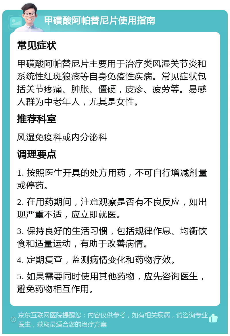 甲磺酸阿帕替尼片使用指南 常见症状 甲磺酸阿帕替尼片主要用于治疗类风湿关节炎和系统性红斑狼疮等自身免疫性疾病。常见症状包括关节疼痛、肿胀、僵硬，皮疹、疲劳等。易感人群为中老年人，尤其是女性。 推荐科室 风湿免疫科或内分泌科 调理要点 1. 按照医生开具的处方用药，不可自行增减剂量或停药。 2. 在用药期间，注意观察是否有不良反应，如出现严重不适，应立即就医。 3. 保持良好的生活习惯，包括规律作息、均衡饮食和适量运动，有助于改善病情。 4. 定期复查，监测病情变化和药物疗效。 5. 如果需要同时使用其他药物，应先咨询医生，避免药物相互作用。