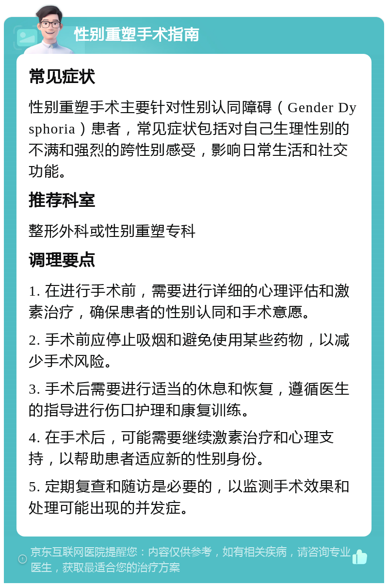 性别重塑手术指南 常见症状 性别重塑手术主要针对性别认同障碍（Gender Dysphoria）患者，常见症状包括对自己生理性别的不满和强烈的跨性别感受，影响日常生活和社交功能。 推荐科室 整形外科或性别重塑专科 调理要点 1. 在进行手术前，需要进行详细的心理评估和激素治疗，确保患者的性别认同和手术意愿。 2. 手术前应停止吸烟和避免使用某些药物，以减少手术风险。 3. 手术后需要进行适当的休息和恢复，遵循医生的指导进行伤口护理和康复训练。 4. 在手术后，可能需要继续激素治疗和心理支持，以帮助患者适应新的性别身份。 5. 定期复查和随访是必要的，以监测手术效果和处理可能出现的并发症。