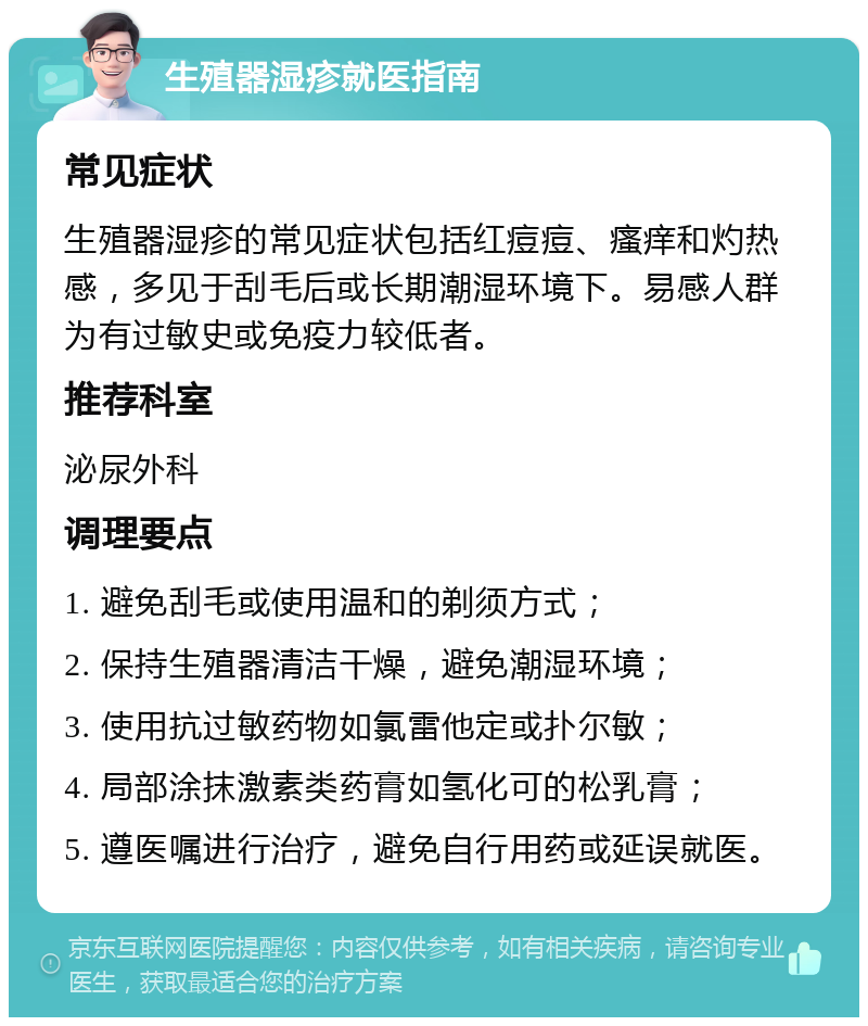 生殖器湿疹就医指南 常见症状 生殖器湿疹的常见症状包括红痘痘、瘙痒和灼热感，多见于刮毛后或长期潮湿环境下。易感人群为有过敏史或免疫力较低者。 推荐科室 泌尿外科 调理要点 1. 避免刮毛或使用温和的剃须方式； 2. 保持生殖器清洁干燥，避免潮湿环境； 3. 使用抗过敏药物如氯雷他定或扑尔敏； 4. 局部涂抹激素类药膏如氢化可的松乳膏； 5. 遵医嘱进行治疗，避免自行用药或延误就医。