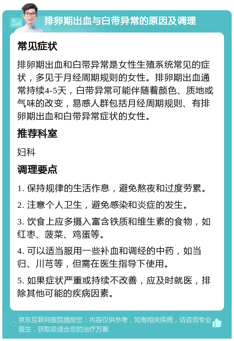 排卵期出血与白带异常的原因及调理 常见症状 排卵期出血和白带异常是女性生殖系统常见的症状，多见于月经周期规则的女性。排卵期出血通常持续4-5天，白带异常可能伴随着颜色、质地或气味的改变，易感人群包括月经周期规则、有排卵期出血和白带异常症状的女性。 推荐科室 妇科 调理要点 1. 保持规律的生活作息，避免熬夜和过度劳累。 2. 注意个人卫生，避免感染和炎症的发生。 3. 饮食上应多摄入富含铁质和维生素的食物，如红枣、菠菜、鸡蛋等。 4. 可以适当服用一些补血和调经的中药，如当归、川芎等，但需在医生指导下使用。 5. 如果症状严重或持续不改善，应及时就医，排除其他可能的疾病因素。