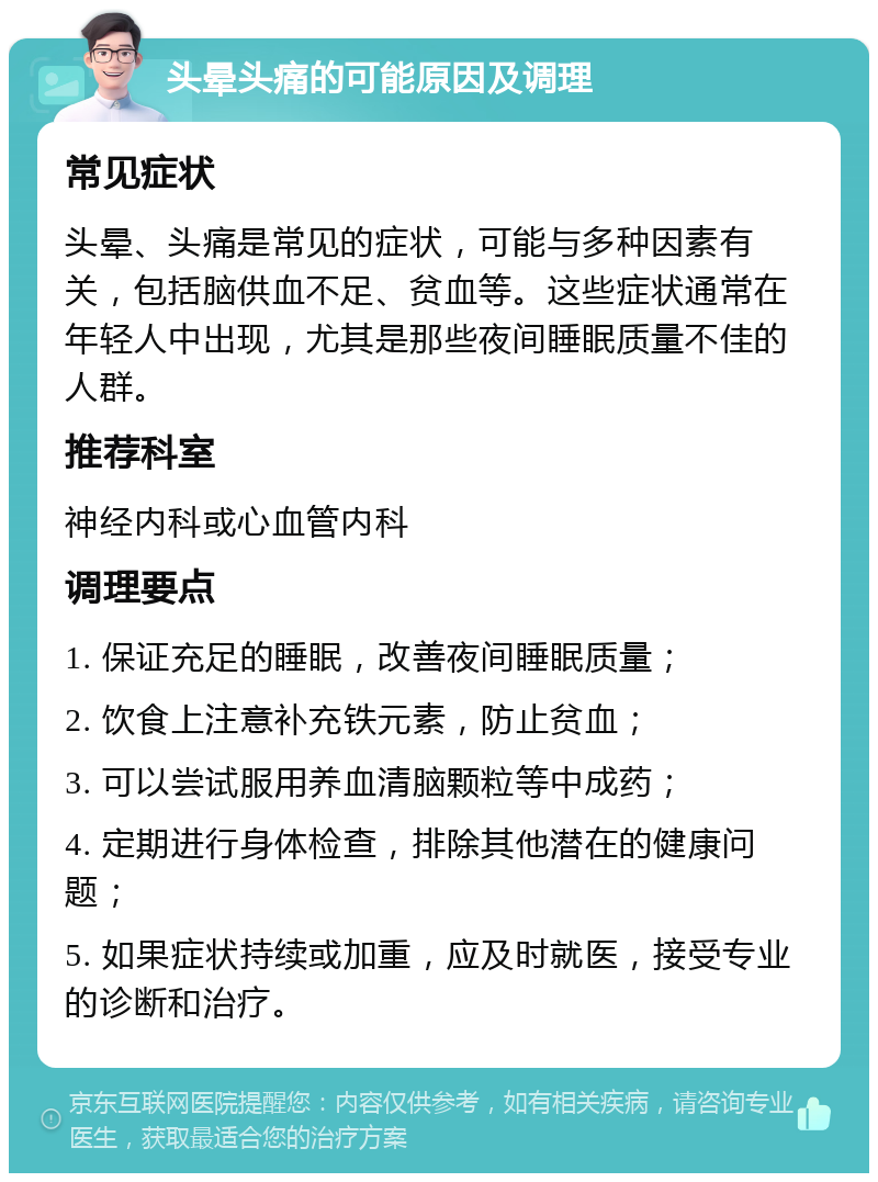 头晕头痛的可能原因及调理 常见症状 头晕、头痛是常见的症状，可能与多种因素有关，包括脑供血不足、贫血等。这些症状通常在年轻人中出现，尤其是那些夜间睡眠质量不佳的人群。 推荐科室 神经内科或心血管内科 调理要点 1. 保证充足的睡眠，改善夜间睡眠质量； 2. 饮食上注意补充铁元素，防止贫血； 3. 可以尝试服用养血清脑颗粒等中成药； 4. 定期进行身体检查，排除其他潜在的健康问题； 5. 如果症状持续或加重，应及时就医，接受专业的诊断和治疗。