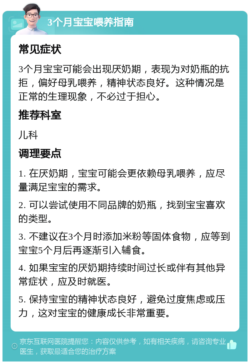 3个月宝宝喂养指南 常见症状 3个月宝宝可能会出现厌奶期，表现为对奶瓶的抗拒，偏好母乳喂养，精神状态良好。这种情况是正常的生理现象，不必过于担心。 推荐科室 儿科 调理要点 1. 在厌奶期，宝宝可能会更依赖母乳喂养，应尽量满足宝宝的需求。 2. 可以尝试使用不同品牌的奶瓶，找到宝宝喜欢的类型。 3. 不建议在3个月时添加米粉等固体食物，应等到宝宝5个月后再逐渐引入辅食。 4. 如果宝宝的厌奶期持续时间过长或伴有其他异常症状，应及时就医。 5. 保持宝宝的精神状态良好，避免过度焦虑或压力，这对宝宝的健康成长非常重要。