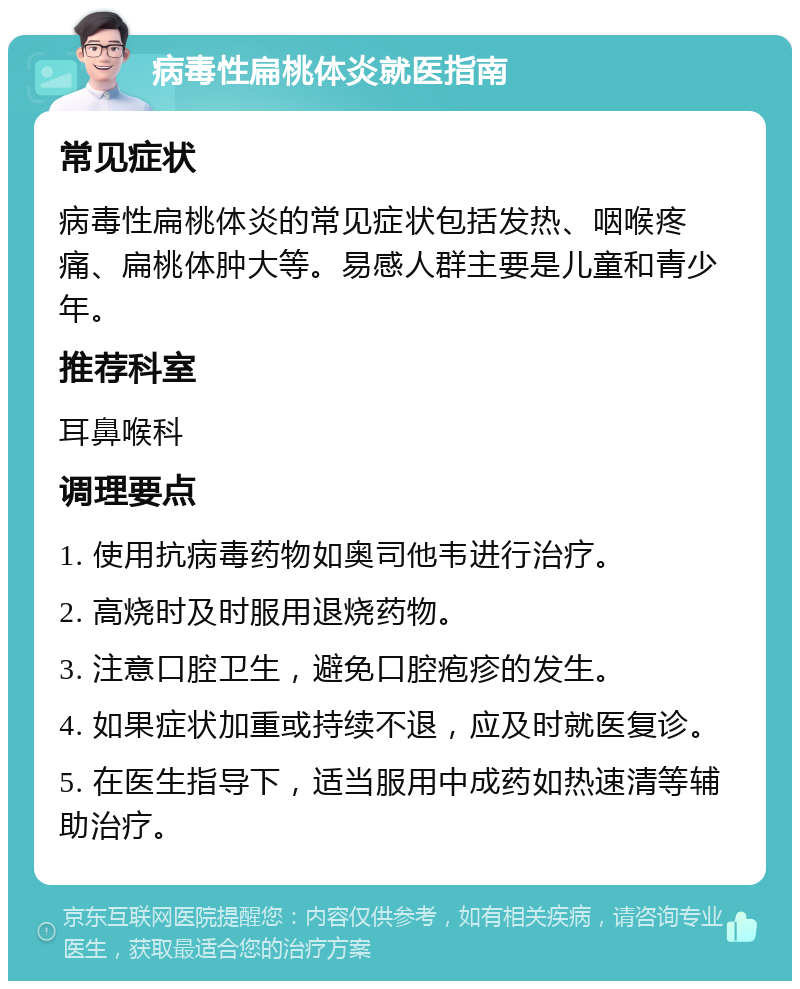 病毒性扁桃体炎就医指南 常见症状 病毒性扁桃体炎的常见症状包括发热、咽喉疼痛、扁桃体肿大等。易感人群主要是儿童和青少年。 推荐科室 耳鼻喉科 调理要点 1. 使用抗病毒药物如奥司他韦进行治疗。 2. 高烧时及时服用退烧药物。 3. 注意口腔卫生，避免口腔疱疹的发生。 4. 如果症状加重或持续不退，应及时就医复诊。 5. 在医生指导下，适当服用中成药如热速清等辅助治疗。