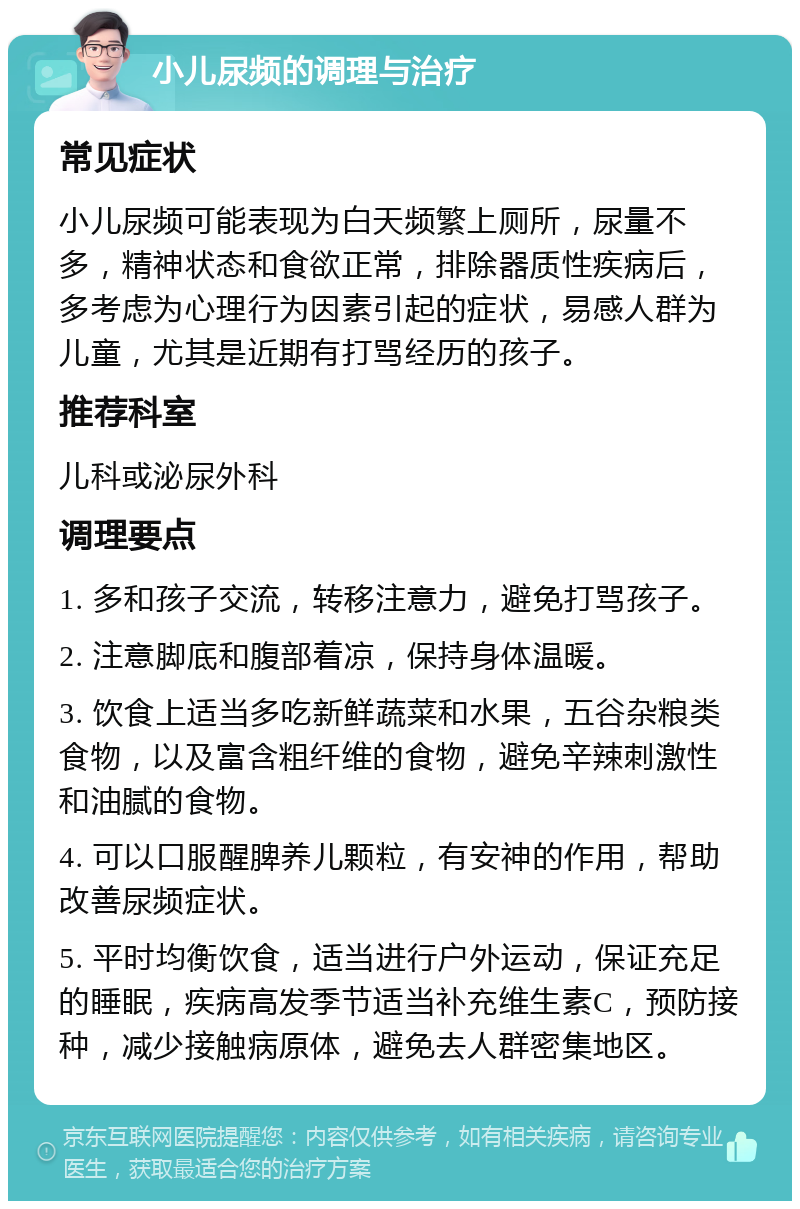 小儿尿频的调理与治疗 常见症状 小儿尿频可能表现为白天频繁上厕所，尿量不多，精神状态和食欲正常，排除器质性疾病后，多考虑为心理行为因素引起的症状，易感人群为儿童，尤其是近期有打骂经历的孩子。 推荐科室 儿科或泌尿外科 调理要点 1. 多和孩子交流，转移注意力，避免打骂孩子。 2. 注意脚底和腹部着凉，保持身体温暖。 3. 饮食上适当多吃新鲜蔬菜和水果，五谷杂粮类食物，以及富含粗纤维的食物，避免辛辣刺激性和油腻的食物。 4. 可以口服醒脾养儿颗粒，有安神的作用，帮助改善尿频症状。 5. 平时均衡饮食，适当进行户外运动，保证充足的睡眠，疾病高发季节适当补充维生素C，预防接种，减少接触病原体，避免去人群密集地区。