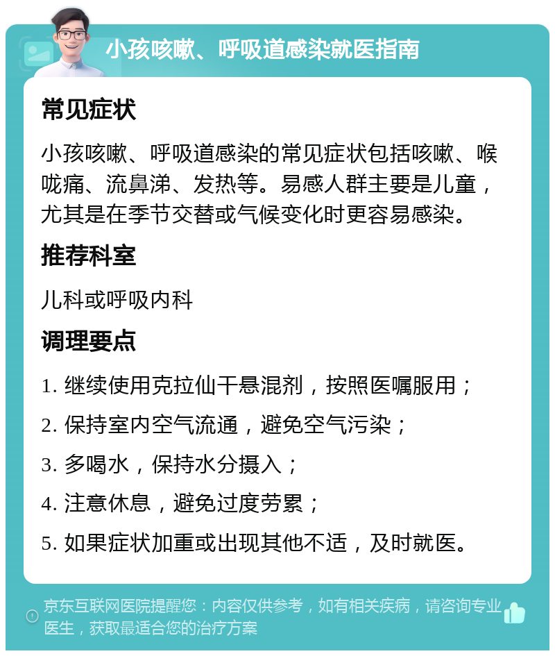 小孩咳嗽、呼吸道感染就医指南 常见症状 小孩咳嗽、呼吸道感染的常见症状包括咳嗽、喉咙痛、流鼻涕、发热等。易感人群主要是儿童，尤其是在季节交替或气候变化时更容易感染。 推荐科室 儿科或呼吸内科 调理要点 1. 继续使用克拉仙干悬混剂，按照医嘱服用； 2. 保持室内空气流通，避免空气污染； 3. 多喝水，保持水分摄入； 4. 注意休息，避免过度劳累； 5. 如果症状加重或出现其他不适，及时就医。