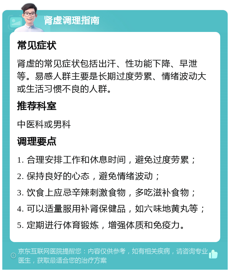 肾虚调理指南 常见症状 肾虚的常见症状包括出汗、性功能下降、早泄等。易感人群主要是长期过度劳累、情绪波动大或生活习惯不良的人群。 推荐科室 中医科或男科 调理要点 1. 合理安排工作和休息时间，避免过度劳累； 2. 保持良好的心态，避免情绪波动； 3. 饮食上应忌辛辣刺激食物，多吃滋补食物； 4. 可以适量服用补肾保健品，如六味地黄丸等； 5. 定期进行体育锻炼，增强体质和免疫力。