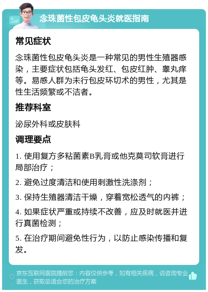 念珠菌性包皮龟头炎就医指南 常见症状 念珠菌性包皮龟头炎是一种常见的男性生殖器感染，主要症状包括龟头发红、包皮红肿、睾丸痒等。易感人群为未行包皮环切术的男性，尤其是性生活频繁或不洁者。 推荐科室 泌尿外科或皮肤科 调理要点 1. 使用复方多粘菌素B乳膏或他克莫司软膏进行局部治疗； 2. 避免过度清洁和使用刺激性洗涤剂； 3. 保持生殖器清洁干燥，穿着宽松透气的内裤； 4. 如果症状严重或持续不改善，应及时就医并进行真菌检测； 5. 在治疗期间避免性行为，以防止感染传播和复发。