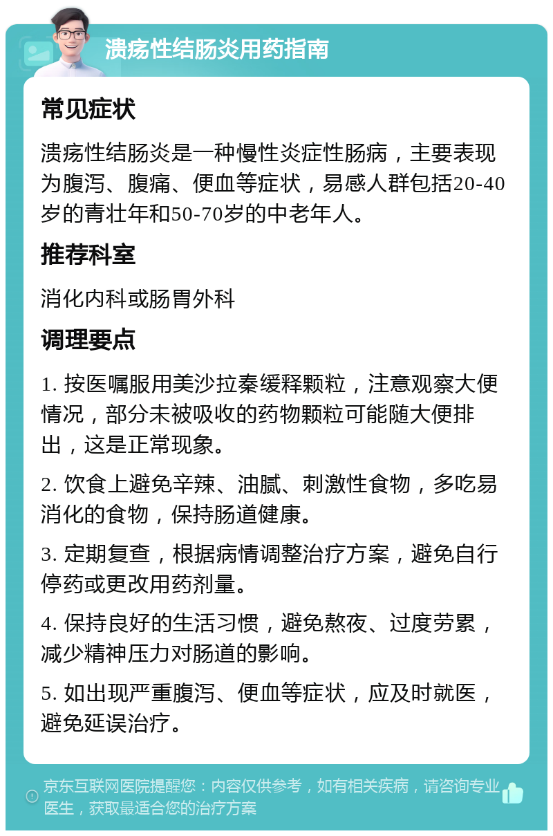 溃疡性结肠炎用药指南 常见症状 溃疡性结肠炎是一种慢性炎症性肠病，主要表现为腹泻、腹痛、便血等症状，易感人群包括20-40岁的青壮年和50-70岁的中老年人。 推荐科室 消化内科或肠胃外科 调理要点 1. 按医嘱服用美沙拉秦缓释颗粒，注意观察大便情况，部分未被吸收的药物颗粒可能随大便排出，这是正常现象。 2. 饮食上避免辛辣、油腻、刺激性食物，多吃易消化的食物，保持肠道健康。 3. 定期复查，根据病情调整治疗方案，避免自行停药或更改用药剂量。 4. 保持良好的生活习惯，避免熬夜、过度劳累，减少精神压力对肠道的影响。 5. 如出现严重腹泻、便血等症状，应及时就医，避免延误治疗。