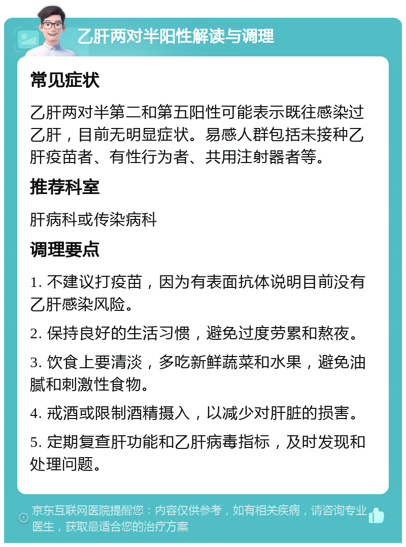 乙肝两对半阳性解读与调理 常见症状 乙肝两对半第二和第五阳性可能表示既往感染过乙肝，目前无明显症状。易感人群包括未接种乙肝疫苗者、有性行为者、共用注射器者等。 推荐科室 肝病科或传染病科 调理要点 1. 不建议打疫苗，因为有表面抗体说明目前没有乙肝感染风险。 2. 保持良好的生活习惯，避免过度劳累和熬夜。 3. 饮食上要清淡，多吃新鲜蔬菜和水果，避免油腻和刺激性食物。 4. 戒酒或限制酒精摄入，以减少对肝脏的损害。 5. 定期复查肝功能和乙肝病毒指标，及时发现和处理问题。