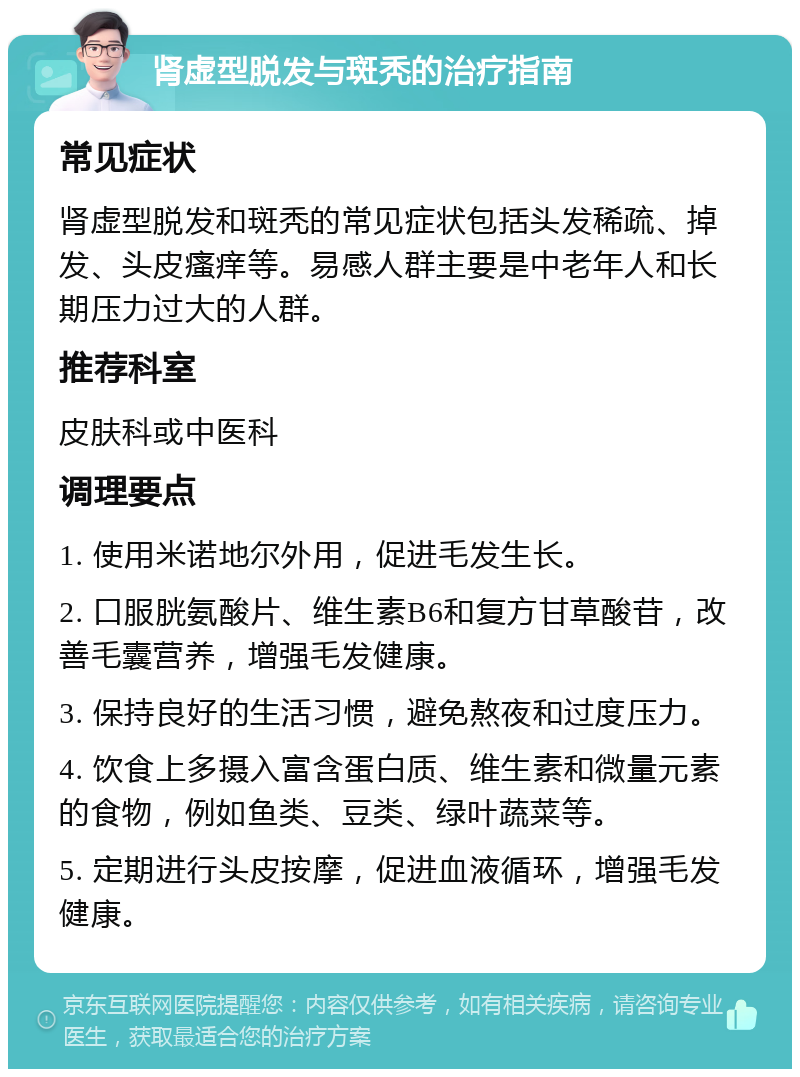 肾虚型脱发与斑秃的治疗指南 常见症状 肾虚型脱发和斑秃的常见症状包括头发稀疏、掉发、头皮瘙痒等。易感人群主要是中老年人和长期压力过大的人群。 推荐科室 皮肤科或中医科 调理要点 1. 使用米诺地尔外用，促进毛发生长。 2. 口服胱氨酸片、维生素B6和复方甘草酸苷，改善毛囊营养，增强毛发健康。 3. 保持良好的生活习惯，避免熬夜和过度压力。 4. 饮食上多摄入富含蛋白质、维生素和微量元素的食物，例如鱼类、豆类、绿叶蔬菜等。 5. 定期进行头皮按摩，促进血液循环，增强毛发健康。