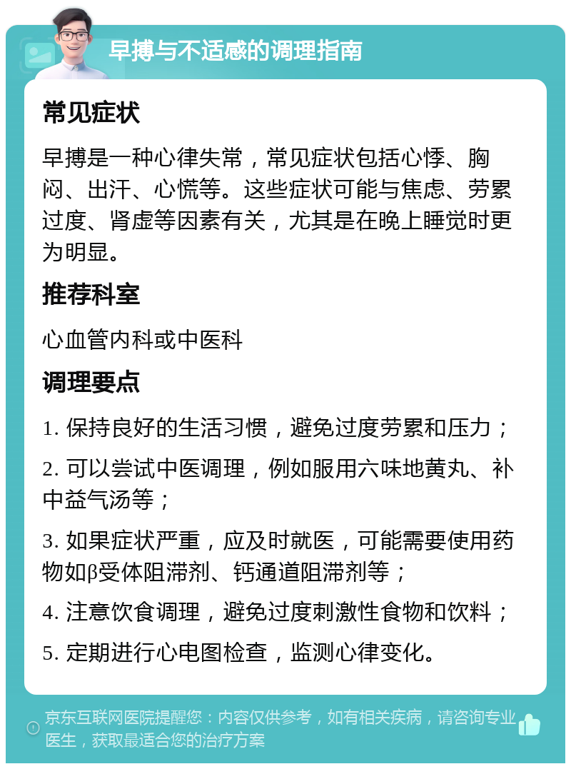 早搏与不适感的调理指南 常见症状 早搏是一种心律失常，常见症状包括心悸、胸闷、出汗、心慌等。这些症状可能与焦虑、劳累过度、肾虚等因素有关，尤其是在晚上睡觉时更为明显。 推荐科室 心血管内科或中医科 调理要点 1. 保持良好的生活习惯，避免过度劳累和压力； 2. 可以尝试中医调理，例如服用六味地黄丸、补中益气汤等； 3. 如果症状严重，应及时就医，可能需要使用药物如β受体阻滞剂、钙通道阻滞剂等； 4. 注意饮食调理，避免过度刺激性食物和饮料； 5. 定期进行心电图检查，监测心律变化。