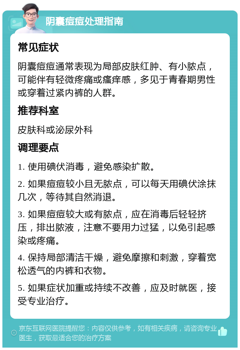 阴囊痘痘处理指南 常见症状 阴囊痘痘通常表现为局部皮肤红肿、有小脓点，可能伴有轻微疼痛或瘙痒感，多见于青春期男性或穿着过紧内裤的人群。 推荐科室 皮肤科或泌尿外科 调理要点 1. 使用碘伏消毒，避免感染扩散。 2. 如果痘痘较小且无脓点，可以每天用碘伏涂抹几次，等待其自然消退。 3. 如果痘痘较大或有脓点，应在消毒后轻轻挤压，排出脓液，注意不要用力过猛，以免引起感染或疼痛。 4. 保持局部清洁干燥，避免摩擦和刺激，穿着宽松透气的内裤和衣物。 5. 如果症状加重或持续不改善，应及时就医，接受专业治疗。