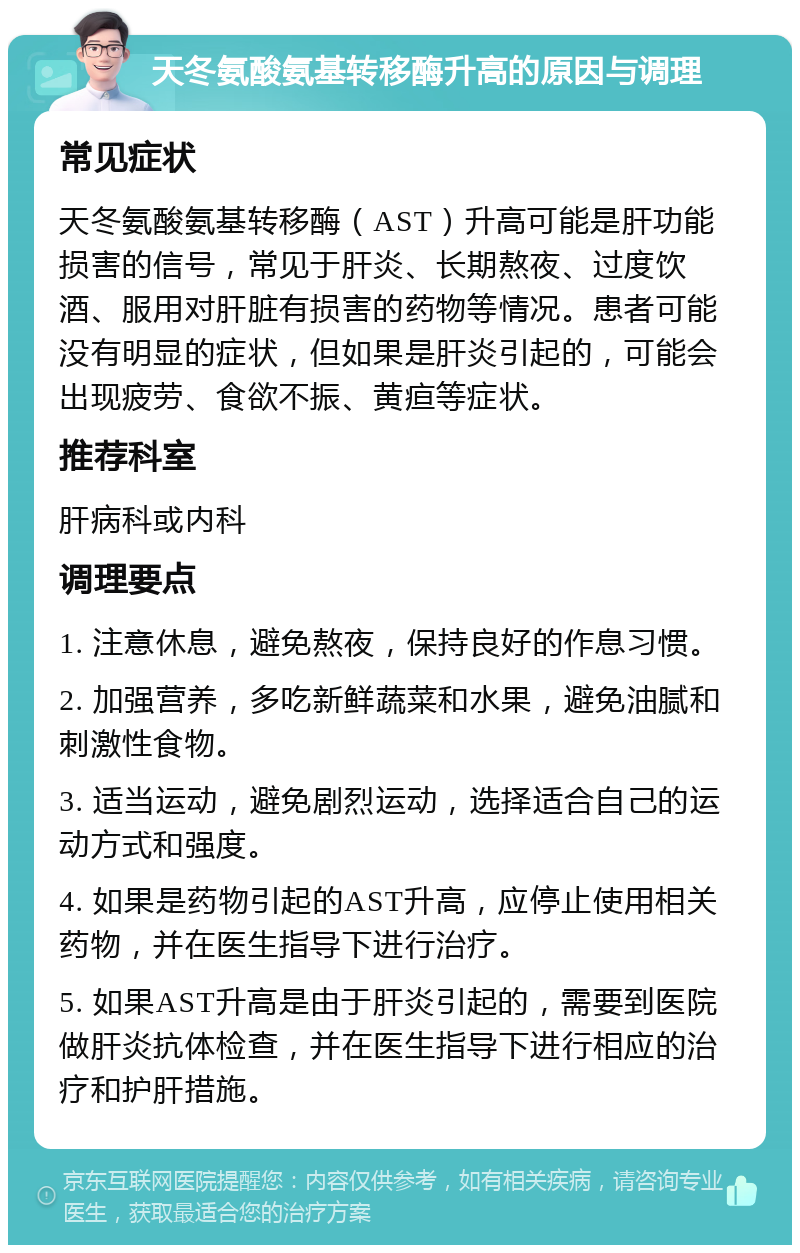 天冬氨酸氨基转移酶升高的原因与调理 常见症状 天冬氨酸氨基转移酶（AST）升高可能是肝功能损害的信号，常见于肝炎、长期熬夜、过度饮酒、服用对肝脏有损害的药物等情况。患者可能没有明显的症状，但如果是肝炎引起的，可能会出现疲劳、食欲不振、黄疸等症状。 推荐科室 肝病科或内科 调理要点 1. 注意休息，避免熬夜，保持良好的作息习惯。 2. 加强营养，多吃新鲜蔬菜和水果，避免油腻和刺激性食物。 3. 适当运动，避免剧烈运动，选择适合自己的运动方式和强度。 4. 如果是药物引起的AST升高，应停止使用相关药物，并在医生指导下进行治疗。 5. 如果AST升高是由于肝炎引起的，需要到医院做肝炎抗体检查，并在医生指导下进行相应的治疗和护肝措施。