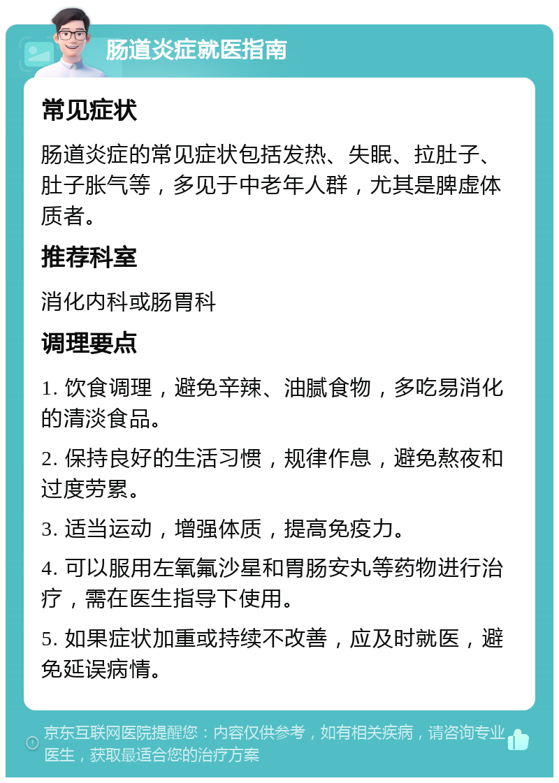 肠道炎症就医指南 常见症状 肠道炎症的常见症状包括发热、失眠、拉肚子、肚子胀气等，多见于中老年人群，尤其是脾虚体质者。 推荐科室 消化内科或肠胃科 调理要点 1. 饮食调理，避免辛辣、油腻食物，多吃易消化的清淡食品。 2. 保持良好的生活习惯，规律作息，避免熬夜和过度劳累。 3. 适当运动，增强体质，提高免疫力。 4. 可以服用左氧氟沙星和胃肠安丸等药物进行治疗，需在医生指导下使用。 5. 如果症状加重或持续不改善，应及时就医，避免延误病情。