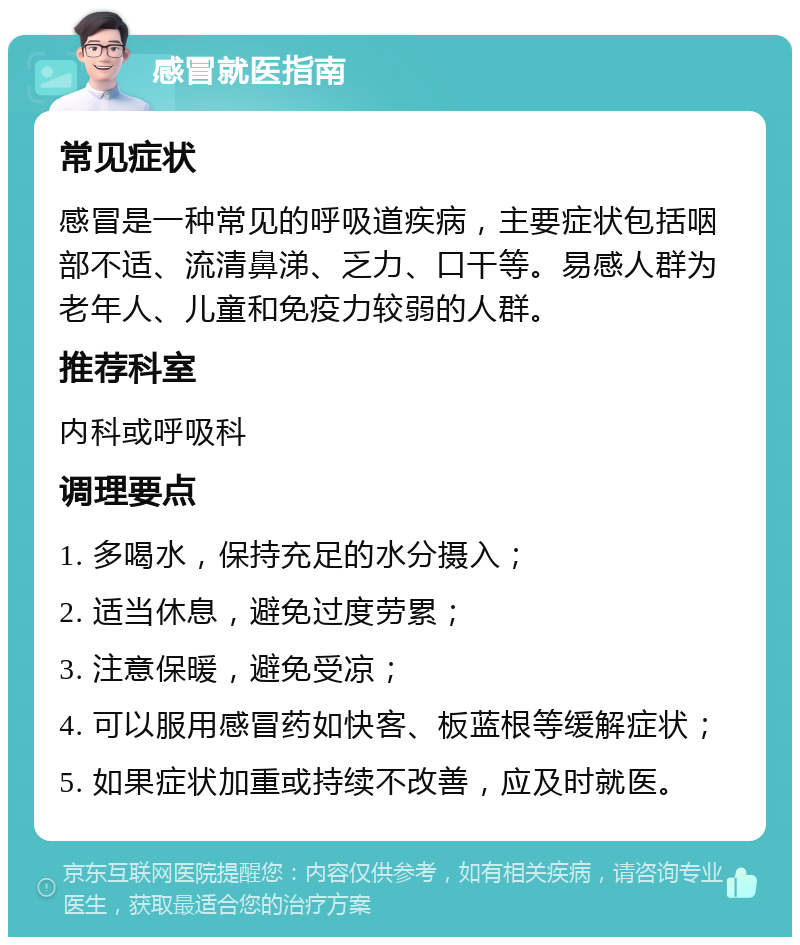 感冒就医指南 常见症状 感冒是一种常见的呼吸道疾病，主要症状包括咽部不适、流清鼻涕、乏力、口干等。易感人群为老年人、儿童和免疫力较弱的人群。 推荐科室 内科或呼吸科 调理要点 1. 多喝水，保持充足的水分摄入； 2. 适当休息，避免过度劳累； 3. 注意保暖，避免受凉； 4. 可以服用感冒药如快客、板蓝根等缓解症状； 5. 如果症状加重或持续不改善，应及时就医。