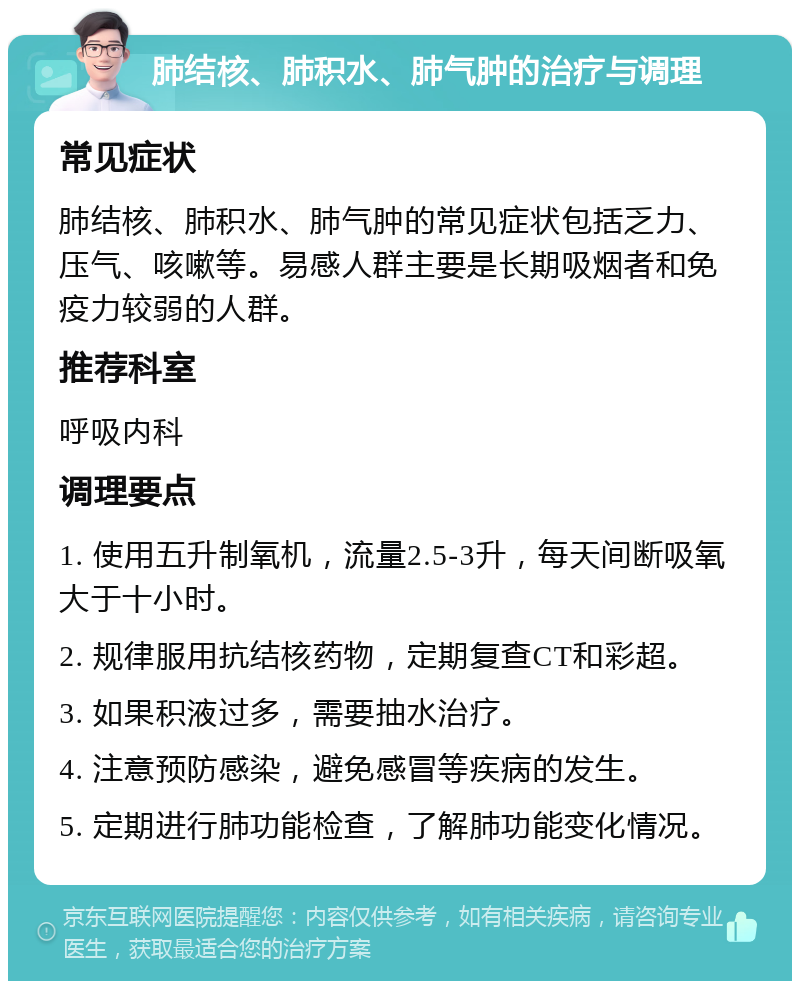 肺结核、肺积水、肺气肿的治疗与调理 常见症状 肺结核、肺积水、肺气肿的常见症状包括乏力、压气、咳嗽等。易感人群主要是长期吸烟者和免疫力较弱的人群。 推荐科室 呼吸内科 调理要点 1. 使用五升制氧机，流量2.5-3升，每天间断吸氧大于十小时。 2. 规律服用抗结核药物，定期复查CT和彩超。 3. 如果积液过多，需要抽水治疗。 4. 注意预防感染，避免感冒等疾病的发生。 5. 定期进行肺功能检查，了解肺功能变化情况。